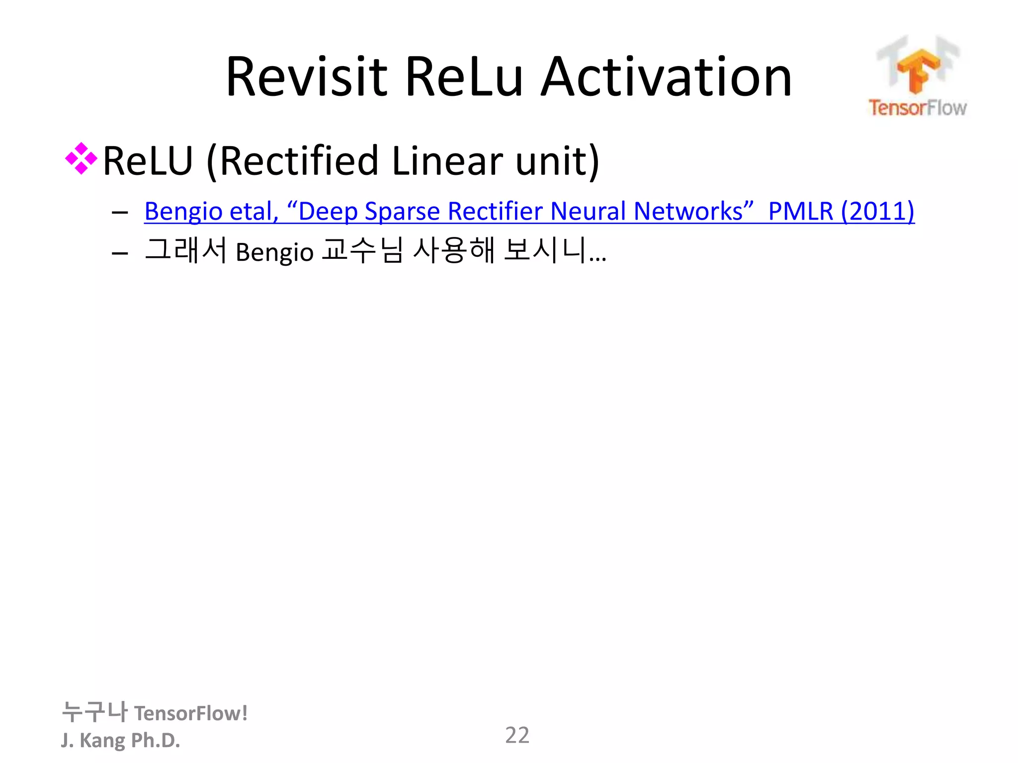 누구나 TensorFlow!
J. Kang Ph.D.
Revisit ReLu Activation
ReLU (Rectified Linear unit)
– Bengio etal, “Deep Sparse Rectifier Neural Networks” PMLR (2011)
– 그래서 Bengio 교수님 사용해 보시니…
22
 