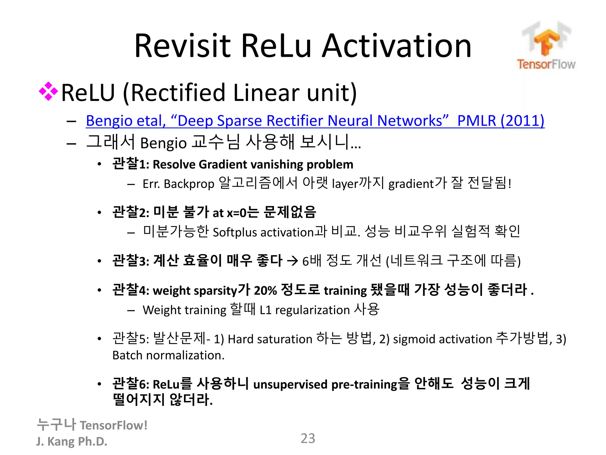 누구나 TensorFlow!
J. Kang Ph.D.
Revisit ReLu Activation
ReLU (Rectified Linear unit)
– Bengio etal, “Deep Sparse Rectifier Neural Networks” PMLR (2011)
– 그래서 Bengio 교수님 사용해 보시니…
• 관찰1: Resolve Gradient vanishing problem
– Err. Backprop 알고리즘에서 아랫 layer까지 gradient가 잘 전달됨!
• 관찰2: 미분 불가 at x=0는 문제없음
– 미분가능한 Softplus activation과 비교. 성능 비교우위 실험적 확인
• 관찰3: 계산 효율이 매우 좋다  6배 정도 개선 (네트워크 구조에 따름)
• 관찰4: weight sparsity가 20% 정도로 training 됐을때 가장 성능이 좋더라 .
– Weight training 할때 L1 regularization 사용
• 관찰5: 발산문제- 1) Hard saturation 하는 방법, 2) sigmoid activation 추가방법, 3)
Batch normalization.
• 관찰6: ReLu를 사용하니 unsupervised pre-training을 안해도 성능이 크게
떨어지지 않더라.
23
 