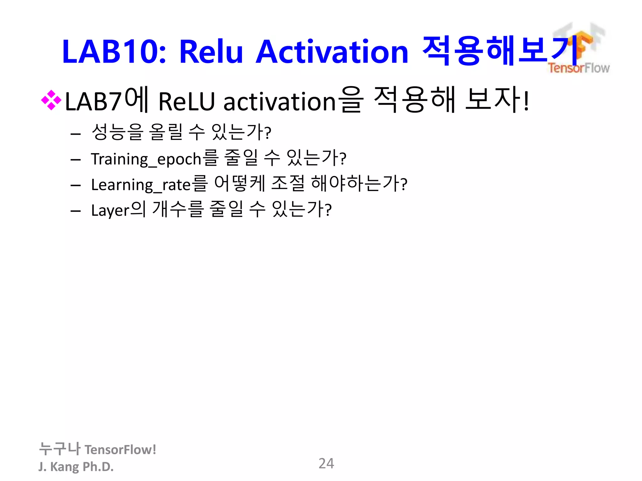 누구나 TensorFlow!
J. Kang Ph.D.
LAB10: Relu Activation 적용해보기
LAB7에 ReLU activation을 적용해 보자!
– 성능을 올릴 수 있는가?
– Training_epoch를 줄일 수 있는가?
– Learning_rate를 어떻케 조절 해야하는가?
– Layer의 개수를 줄일 수 있는가?
24
 