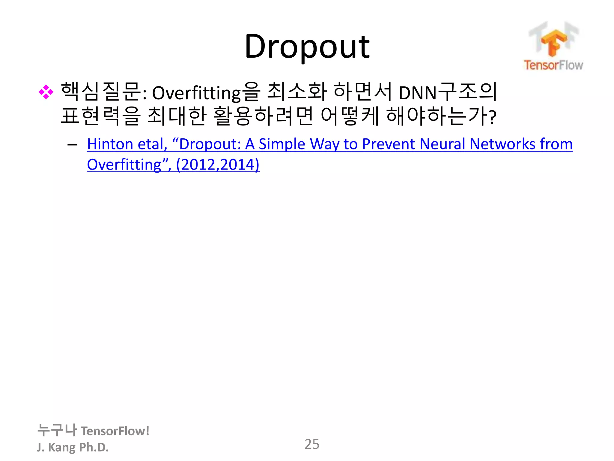 누구나 TensorFlow!
J. Kang Ph.D.
Dropout
 핵심질문: Overfitting을 최소화 하면서 DNN구조의
표현력을 최대한 활용하려면 어떻케 해야하는가?
– Hinton etal, “Dropout: A Simple Way to Prevent Neural Networks from
Overfitting”, (2012,2014)
25
 