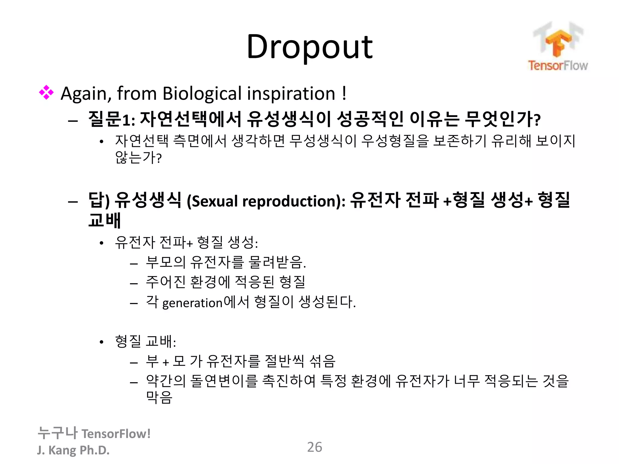 누구나 TensorFlow!
J. Kang Ph.D.
Dropout
 Again, from Biological inspiration !
– 질문1: 자연선택에서 유성생식이 성공적인 이유는 무엇인가?
• 자연선택 측면에서 생각하면 무성생식이 우성형질을 보존하기 유리해 보이지
않는가?
– 답) 유성생식 (Sexual reproduction): 유전자 전파 +형질 생성+ 형질
교배
• 유전자 전파+ 형질 생성:
– 부모의 유전자를 물려받음.
– 주어진 환경에 적응된 형질
– 각 generation에서 형질이 생성된다.
• 형질 교배:
– 부 + 모 가 유전자를 절반씩 섞음
– 약간의 돌연변이를 촉진하여 특정 환경에 유전자가 너무 적응되는 것을
막음
26
 