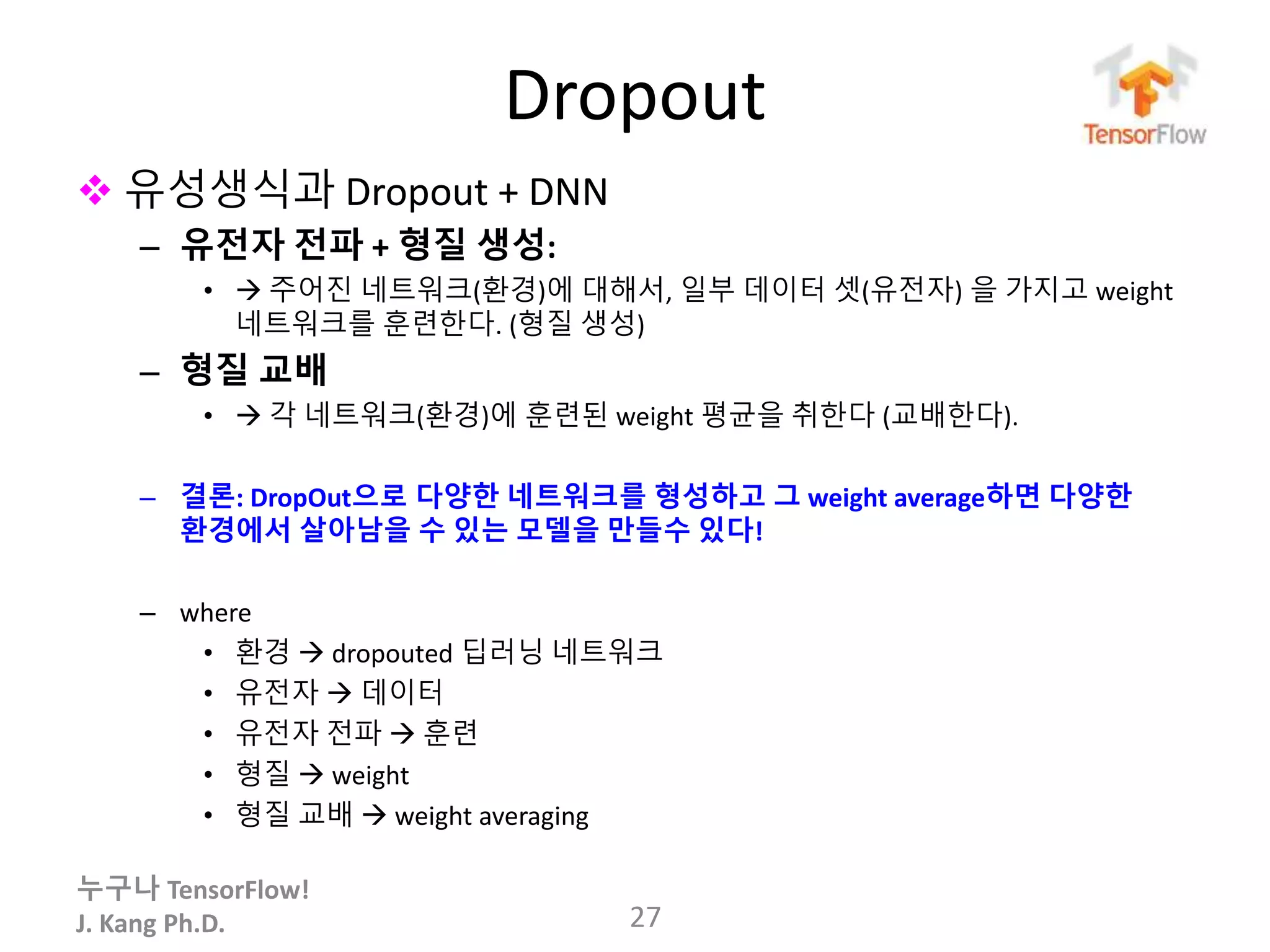 누구나 TensorFlow!
J. Kang Ph.D.
Dropout
 유성생식과 Dropout + DNN
– 유전자 전파 + 형질 생성:
•  주어진 네트워크(환경)에 대해서, 일부 데이터 셋(유전자) 을 가지고 weight
네트워크를 훈련한다. (형질 생성)
– 형질 교배
•  각 네트워크(환경)에 훈련된 weight 평균을 취한다 (교배한다).
– 결론: DropOut으로 다양한 네트워크를 형성하고 그 weight average하면 다양한
환경에서 살아남을 수 있는 모델을 만들수 있다!
– where
• 환경  dropouted 딥러닝 네트워크
• 유전자  데이터
• 유전자 전파  훈련
• 형질  weight
• 형질 교배  weight averaging
27
 