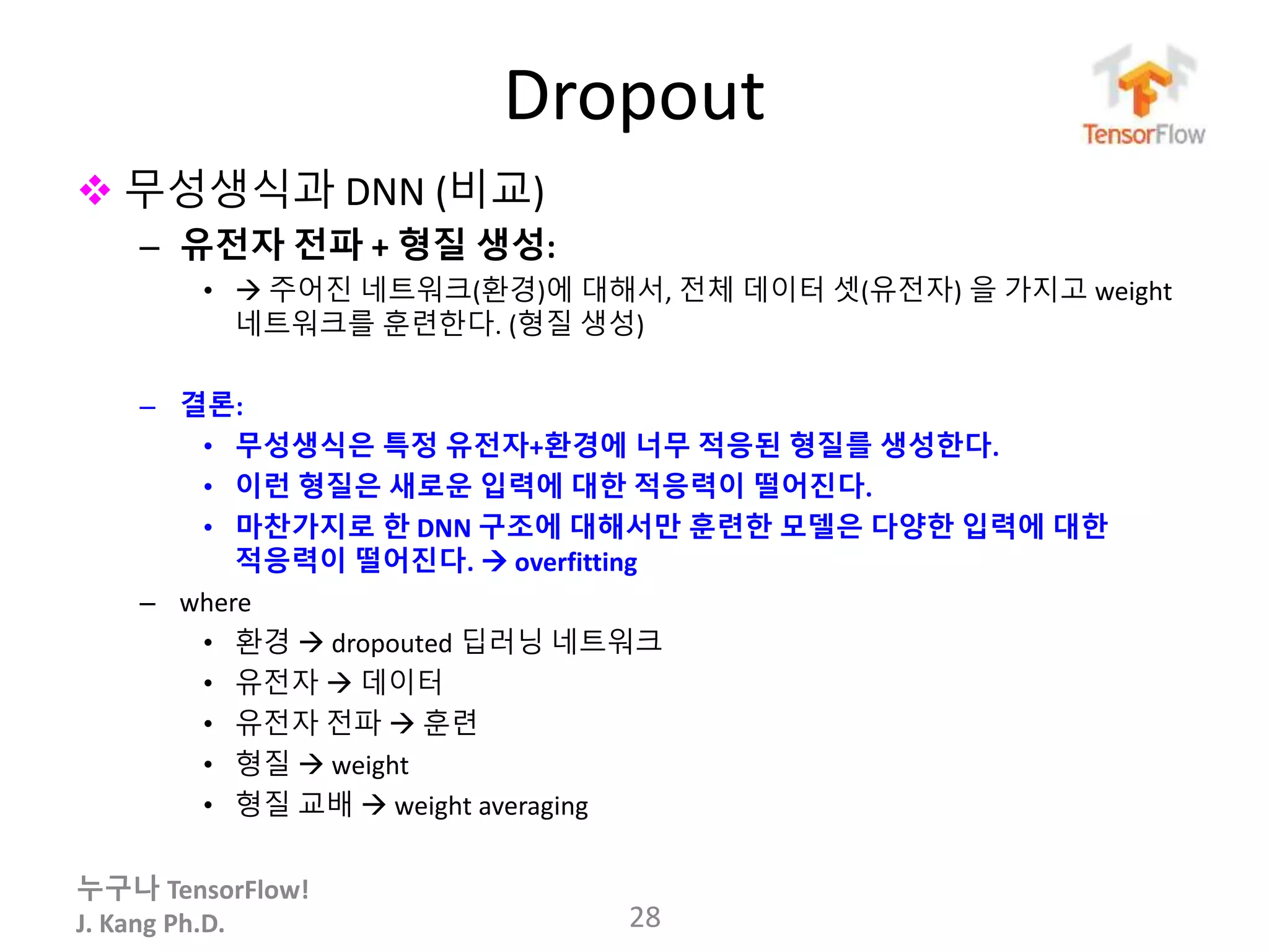 누구나 TensorFlow!
J. Kang Ph.D.
Dropout
 무성생식과 DNN (비교)
– 유전자 전파 + 형질 생성:
•  주어진 네트워크(환경)에 대해서, 전체 데이터 셋(유전자) 을 가지고 weight
네트워크를 훈련한다. (형질 생성)
– 결론:
• 무성생식은 특정 유전자+환경에 너무 적응된 형질를 생성한다.
• 이런 형질은 새로운 입력에 대한 적응력이 떨어진다.
• 마찬가지로 한 DNN 구조에 대해서만 훈련한 모델은 다양한 입력에 대한
적응력이 떨어진다.  overfitting
– where
• 환경  dropouted 딥러닝 네트워크
• 유전자  데이터
• 유전자 전파  훈련
• 형질  weight
• 형질 교배  weight averaging
28
 