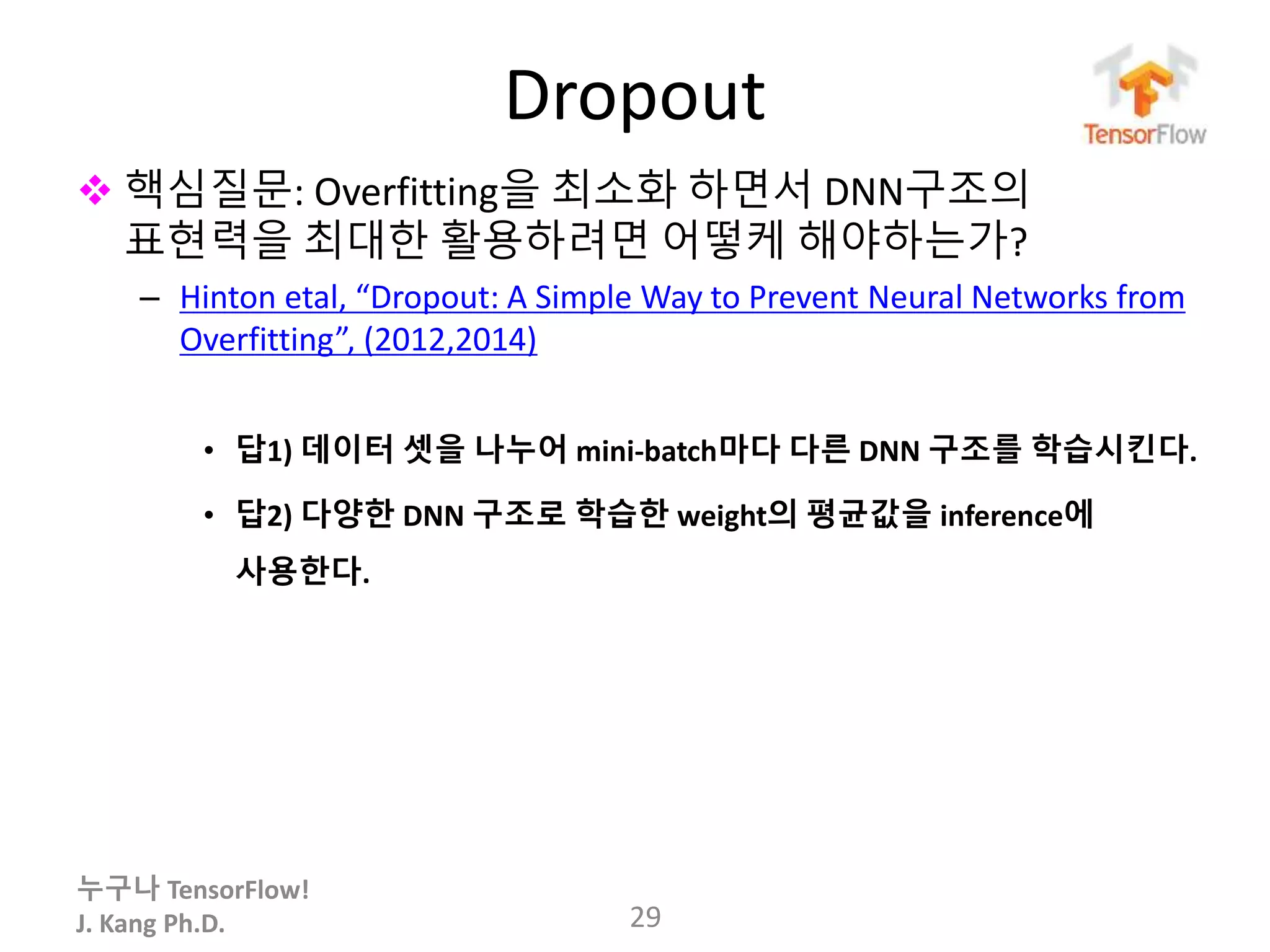 누구나 TensorFlow!
J. Kang Ph.D.
Dropout
 핵심질문: Overfitting을 최소화 하면서 DNN구조의
표현력을 최대한 활용하려면 어떻케 해야하는가?
– Hinton etal, “Dropout: A Simple Way to Prevent Neural Networks from
Overfitting”, (2012,2014)
• 답1) 데이터 셋을 나누어 mini-batch마다 다른 DNN 구조를 학습시킨다.
• 답2) 다양한 DNN 구조로 학습한 weight의 평균값을 inference에
사용한다.
29
 