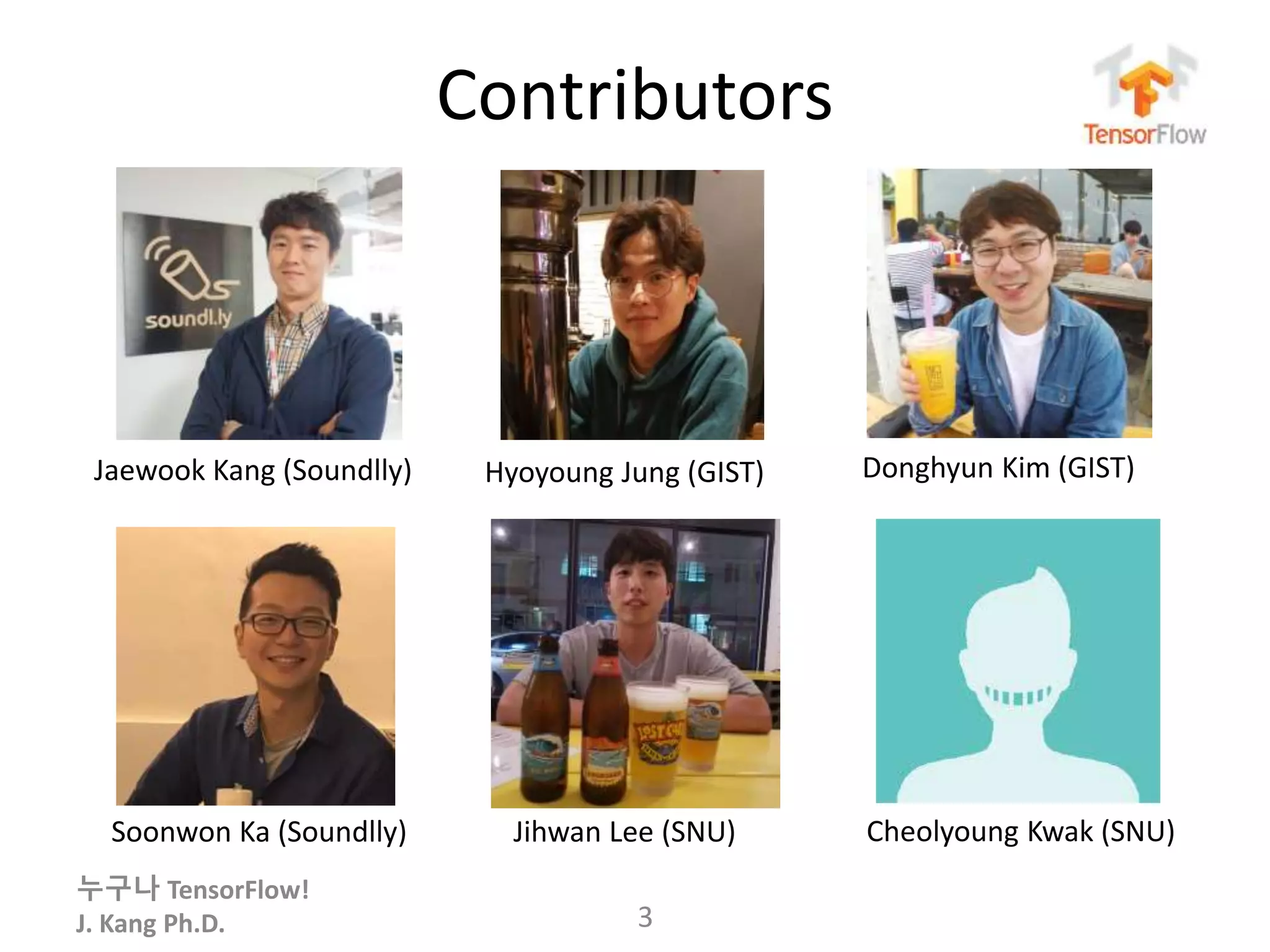 누구나 TensorFlow!
J. Kang Ph.D.
Contributors
3
Jaewook Kang (Soundlly)
Soonwon Ka (Soundlly) Jihwan Lee (SNU) Cheolyoung Kwak (SNU)
Hyoyoung Jung (GIST) Donghyun Kim (GIST)
 