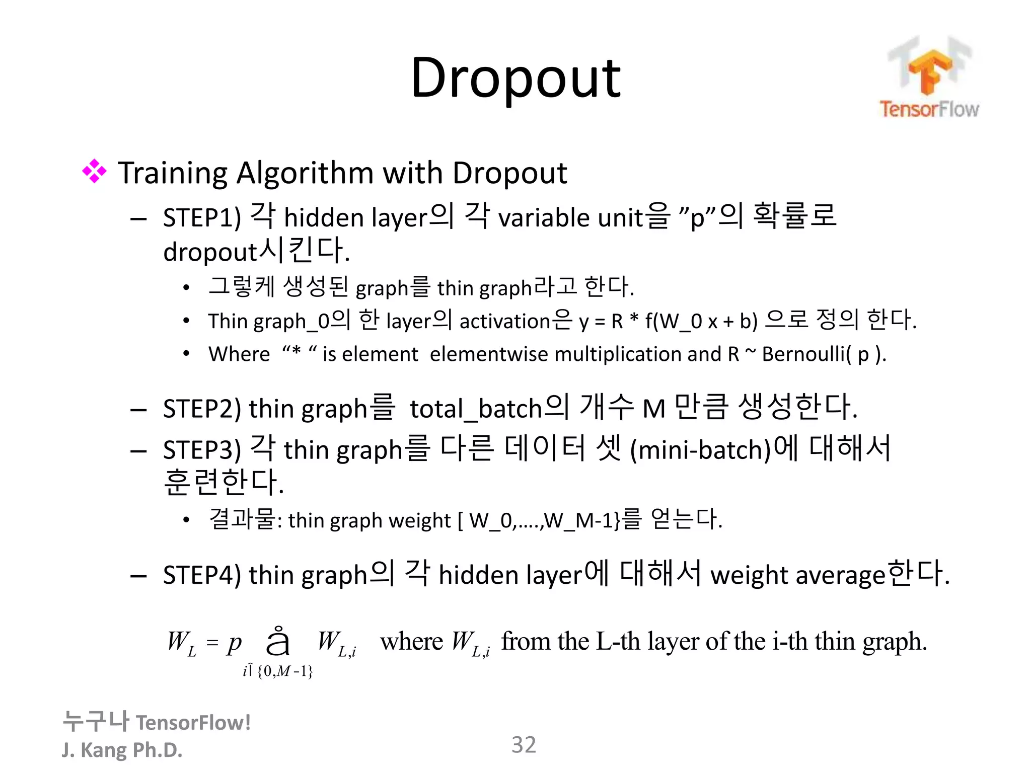 누구나 TensorFlow!
J. Kang Ph.D.
Dropout
32
 Training Algorithm with Dropout
– STEP1) 각 hidden layer의 각 variable unit을 ”p”의 확률로
dropout시킨다.
• 그렇케 생성된 graph를 thin graph라고 한다.
• Thin graph_0의 한 layer의 activation은 y = R * f(W_0 x + b) 으로 정의 한다.
• Where “* “ is element elementwise multiplication and R ~ Bernoulli( p ).
– STEP2) thin graph를 total_batch의 개수 M 만큼 생성한다.
– STEP3) 각 thin graph를 다른 데이터 셋 (mini-batch)에 대해서
훈련한다.
• 결과물: thin graph weight [ W_0,….,W_M-1}를 얻는다.
– STEP4) thin graph의 각 hidden layer에 대해서 weight average한다.
WL = p WL,i
iÎ{0,M -1}
å where WL,i from the L-th layer of the i-th thin graph.
 