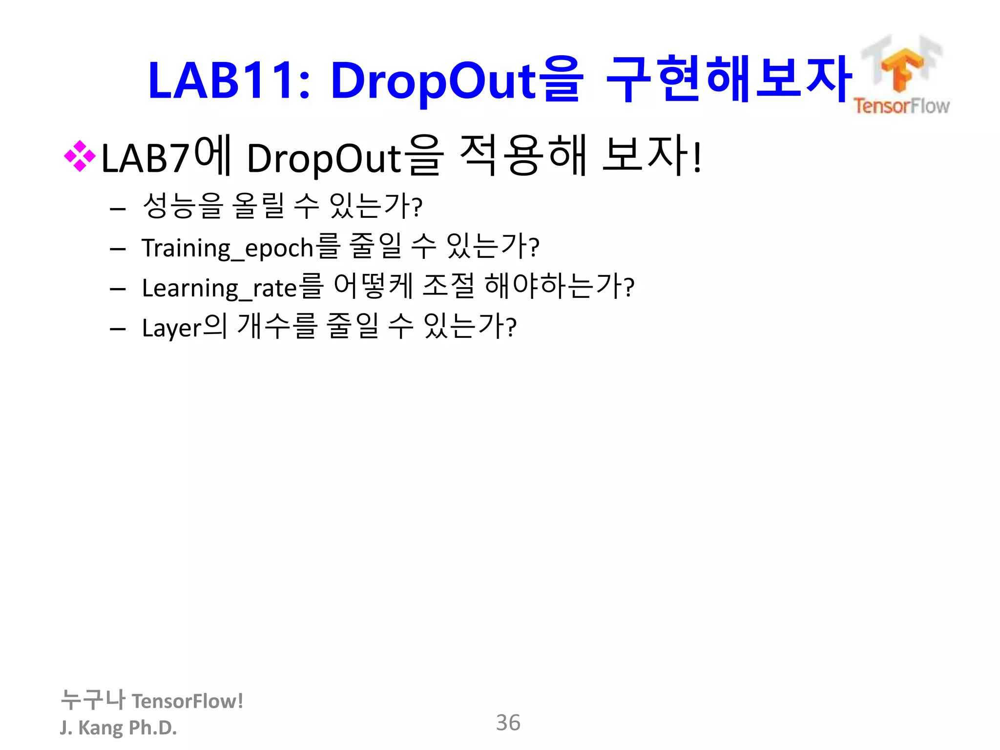 누구나 TensorFlow!
J. Kang Ph.D.
LAB11: DropOut을 구현해보자
LAB7에 DropOut을 적용해 보자!
– 성능을 올릴 수 있는가?
– Training_epoch를 줄일 수 있는가?
– Learning_rate를 어떻케 조절 해야하는가?
– Layer의 개수를 줄일 수 있는가?
36
 