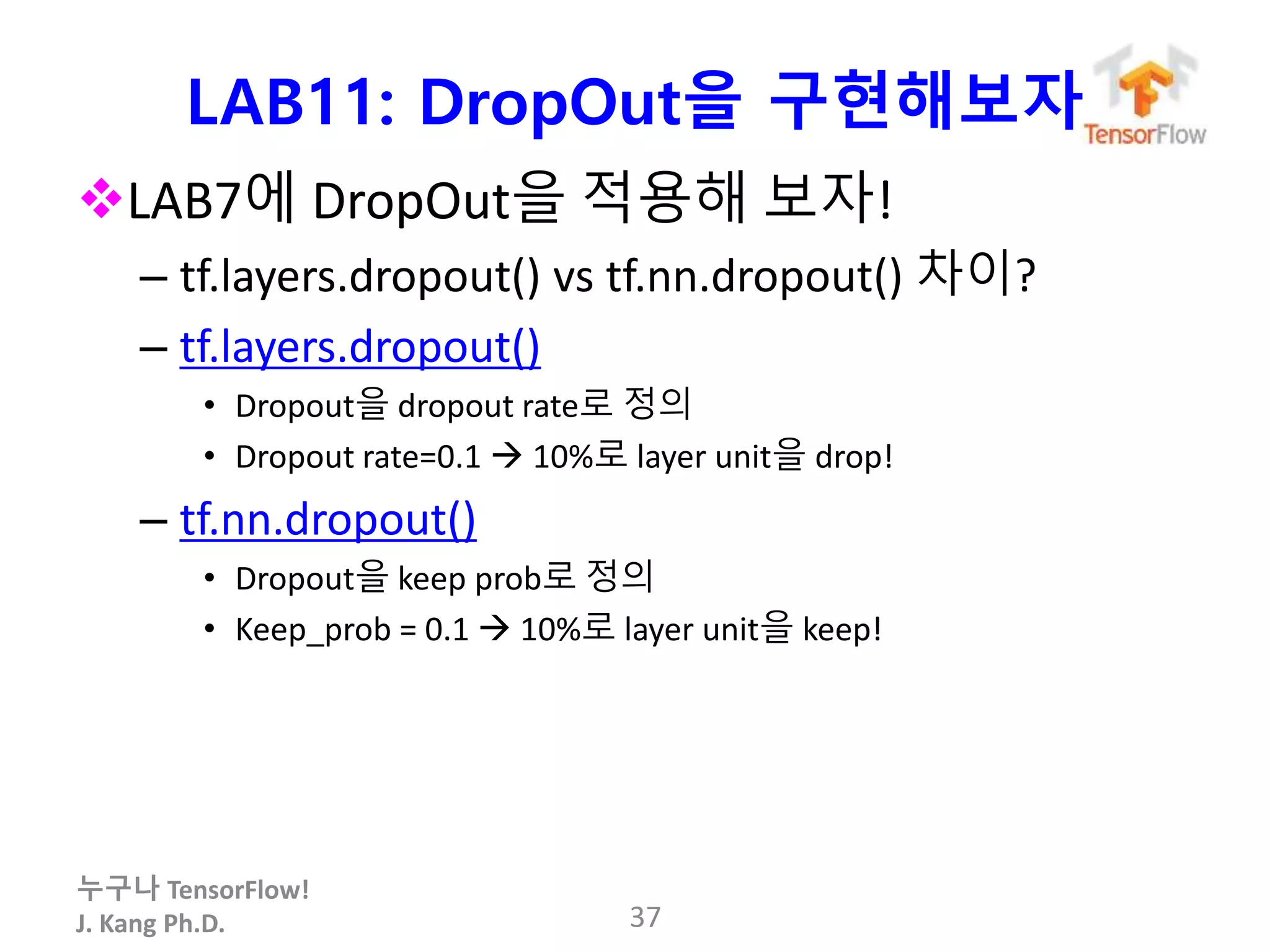 누구나 TensorFlow!
J. Kang Ph.D.
LAB11: DropOut을 구현해보자
LAB7에 DropOut을 적용해 보자!
– tf.layers.dropout() vs tf.nn.dropout() 차이?
– tf.layers.dropout()
• Dropout을 dropout rate로 정의
• Dropout rate=0.1  10%로 layer unit을 drop!
– tf.nn.dropout()
• Dropout을 keep prob로 정의
• Keep_prob = 0.1  10%로 layer unit을 keep!
37
 