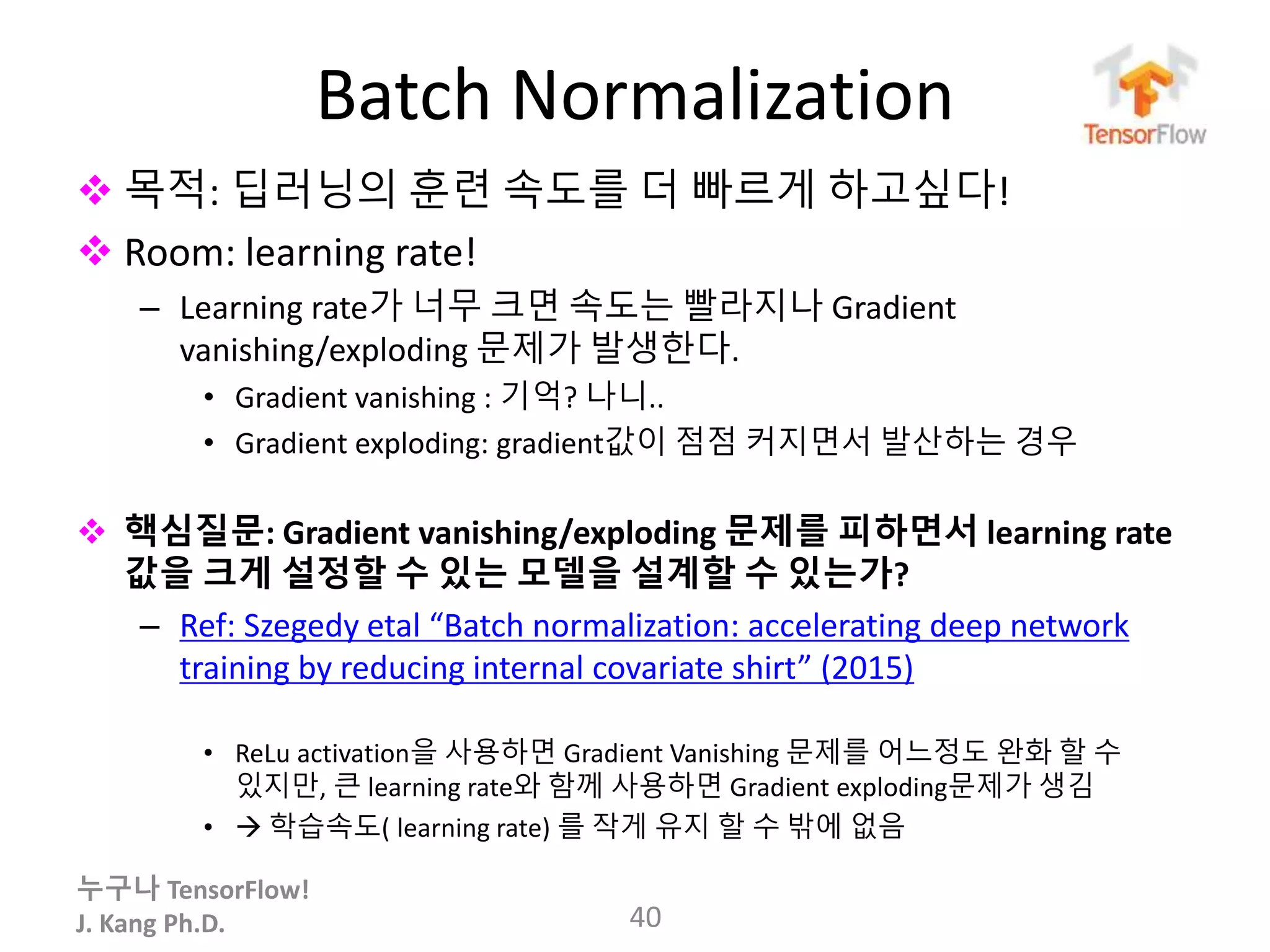 누구나 TensorFlow!
J. Kang Ph.D.
Batch Normalization
 목적: 딥러닝의 훈련 속도를 더 빠르게 하고싶다!
 Room: learning rate!
– Learning rate가 너무 크면 속도는 빨라지나 Gradient
vanishing/exploding 문제가 발생한다.
• Gradient vanishing : 기억? 나니..
• Gradient exploding: gradient값이 점점 커지면서 발산하는 경우
 핵심질문: Gradient vanishing/exploding 문제를 피하면서 learning rate
값을 크게 설정할 수 있는 모델을 설계할 수 있는가?
– Ref: Szegedy etal “Batch normalization: accelerating deep network
training by reducing internal covariate shirt” (2015)
• ReLu activation을 사용하면 Gradient Vanishing 문제를 어느정도 완화 할 수
있지만, 큰 learning rate와 함께 사용하면 Gradient exploding문제가 생김
•  학습속도( learning rate) 를 작게 유지 할 수 밖에 없음
40
 