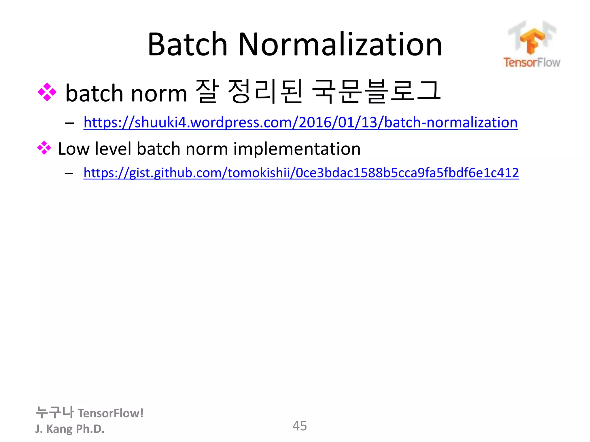 누구나 TensorFlow!
J. Kang Ph.D.
Batch Normalization
 batch norm 잘 정리된 국문블로그
– https://shuuki4.wordpress.com/2016/01/13/batch-normalization
 Low level batch norm implementation
– https://gist.github.com/tomokishii/0ce3bdac1588b5cca9fa5fbdf6e1c412
45
 