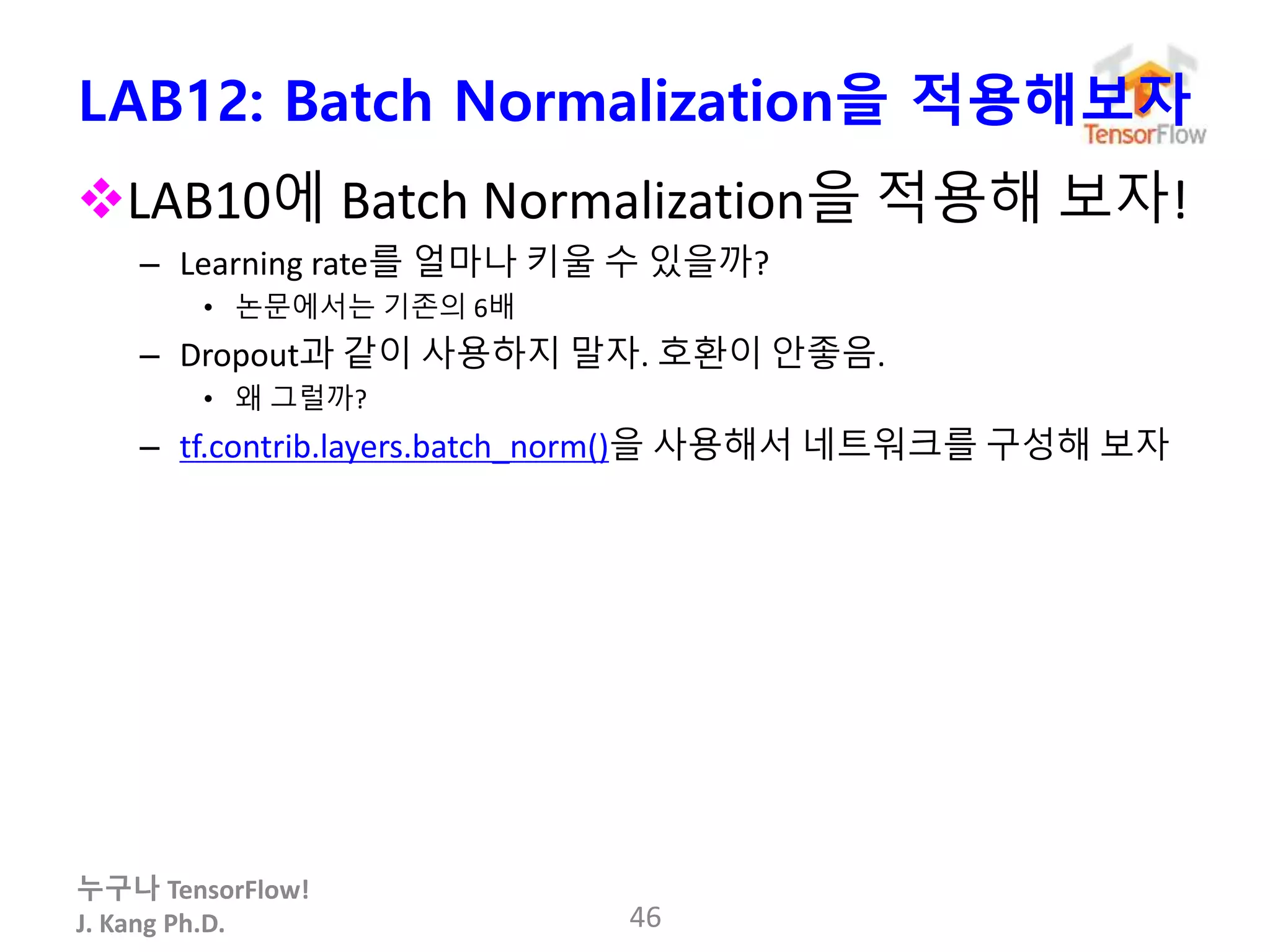 누구나 TensorFlow!
J. Kang Ph.D.
LAB12: Batch Normalization을 적용해보자
LAB10에 Batch Normalization을 적용해 보자!
– Learning rate를 얼마나 키울 수 있을까?
• 논문에서는 기존의 6배
– Dropout과 같이 사용하지 말자. 호환이 안좋음.
• 왜 그럴까?
– tf.contrib.layers.batch_norm()을 사용해서 네트워크를 구성해 보자
46
 