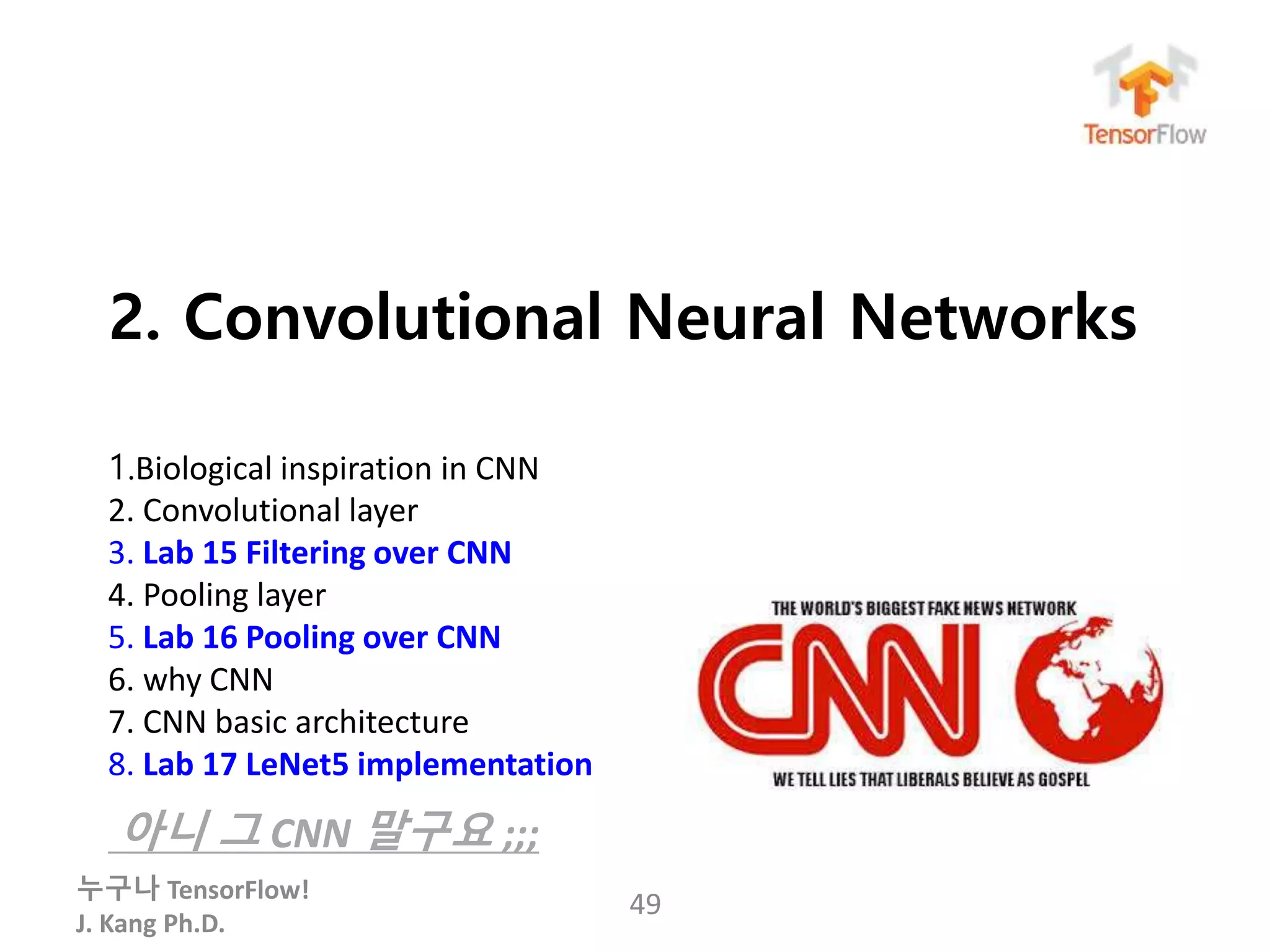 누구나 TensorFlow!
J. Kang Ph.D.
2. Convolutional Neural Networks
1.Biological inspiration in CNN
2. Convolutional layer
3. Lab 15 Filtering over CNN
4. Pooling layer
5. Lab 16 Pooling over CNN
6. why CNN
7. CNN basic architecture
8. Lab 17 LeNet5 implementation
아니 그 CNN 말구요 ;;;
49
 