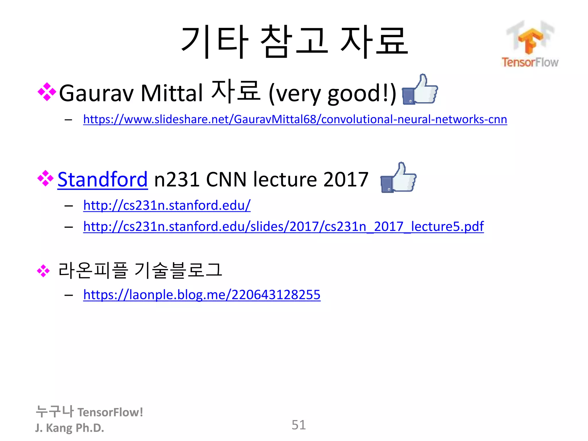 누구나 TensorFlow!
J. Kang Ph.D.
기타 참고 자료
Gaurav Mittal 자료 (very good!)
– https://www.slideshare.net/GauravMittal68/convolutional-neural-networks-cnn
Standford n231 CNN lecture 2017
– http://cs231n.stanford.edu/
– http://cs231n.stanford.edu/slides/2017/cs231n_2017_lecture5.pdf
 라온피플 기술블로그
– https://laonple.blog.me/220643128255
51
 