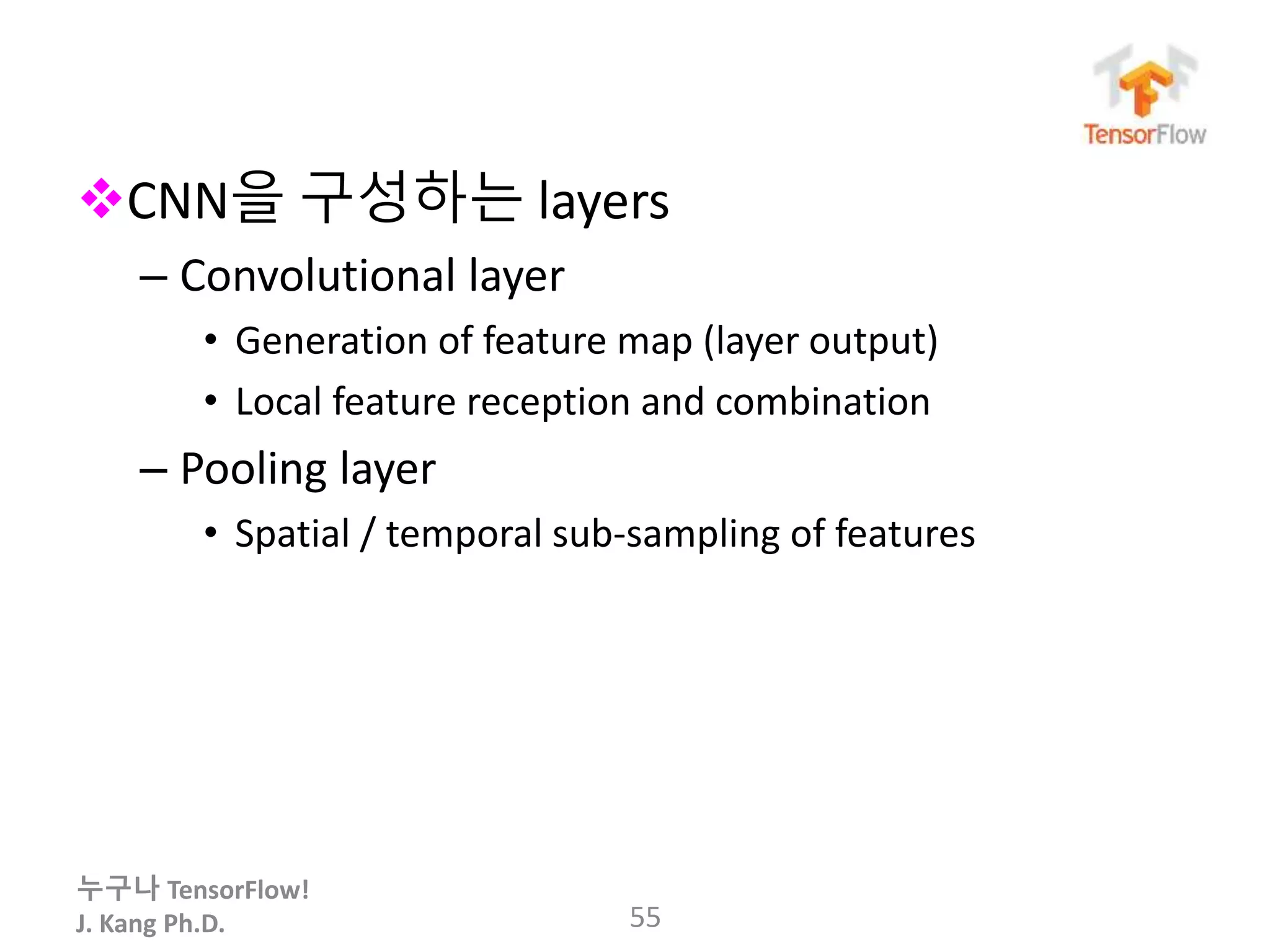 누구나 TensorFlow!
J. Kang Ph.D.
CNN을 구성하는 layers
– Convolutional layer
• Generation of feature map (layer output)
• Local feature reception and combination
– Pooling layer
• Spatial / temporal sub-sampling of features
55
 