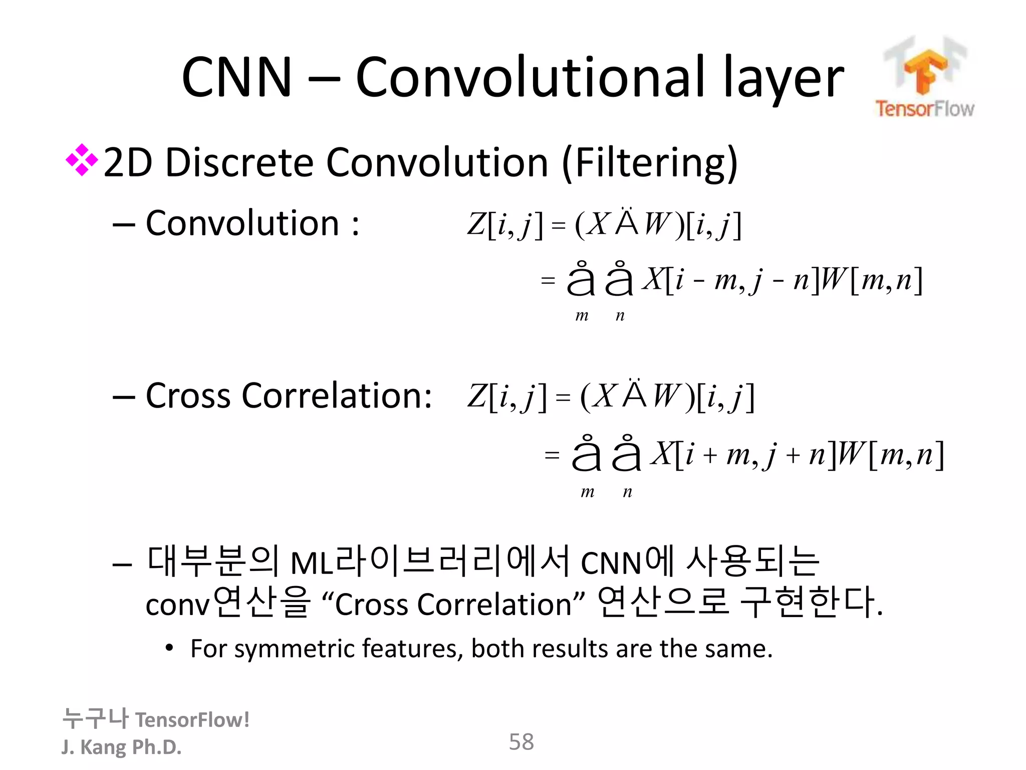 누구나 TensorFlow!
J. Kang Ph.D.
CNN – Convolutional layer
2D Discrete Convolution (Filtering)
– Convolution :
– Cross Correlation:
– 대부분의 ML라이브러리에서 CNN에 사용되는
conv연산을 “Cross Correlation” 연산으로 구현한다.
• For symmetric features, both results are the same.
58
Z[i, j] = (X ÄW )[i, j]
= X[i - m, j - n]W[m,n]
n
å
m
å
Z[i, j] = (X ÄW )[i, j]
= X[i + m, j + n]W[m,n]
n
å
m
å
 