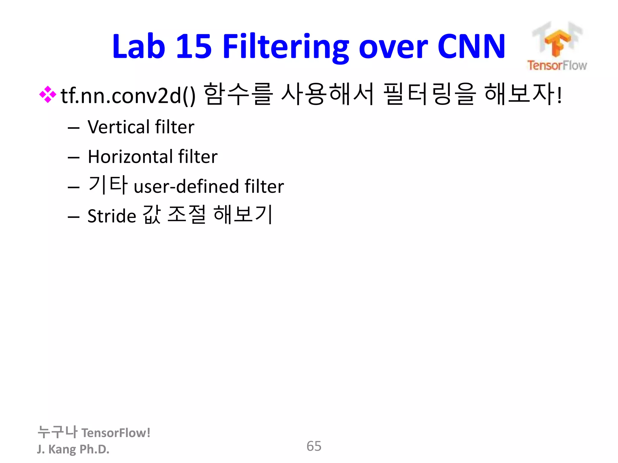 누구나 TensorFlow!
J. Kang Ph.D.
Lab 15 Filtering over CNN
tf.nn.conv2d() 함수를 사용해서 필터링을 해보자!
– Vertical filter
– Horizontal filter
– 기타 user-defined filter
– Stride 값 조절 해보기
65
 