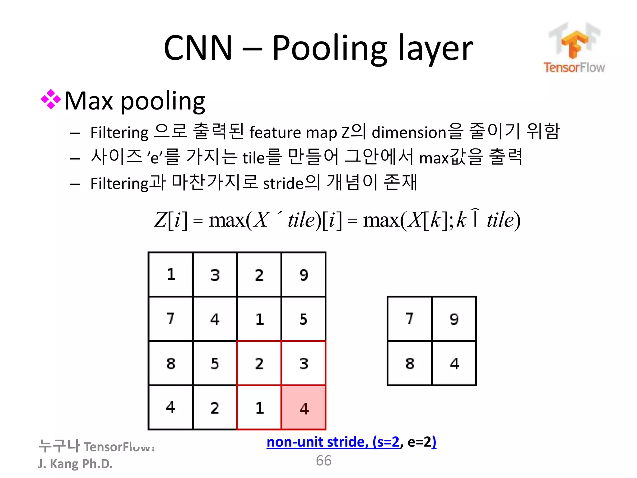 누구나 TensorFlow!
J. Kang Ph.D.
CNN – Pooling layer
Max pooling
– Filtering 으로 출력된 feature map Z의 dimension을 줄이기 위함
– 사이즈 ’e’를 가지는 tile를 만들어 그안에서 max값을 출력
– Filtering과 마찬가지로 stride의 개념이 존재
66
non-unit stride, (s=2, e=2)
Z[i]= max(X ´tile)[i]= max(X[k];k Îtile)
 
