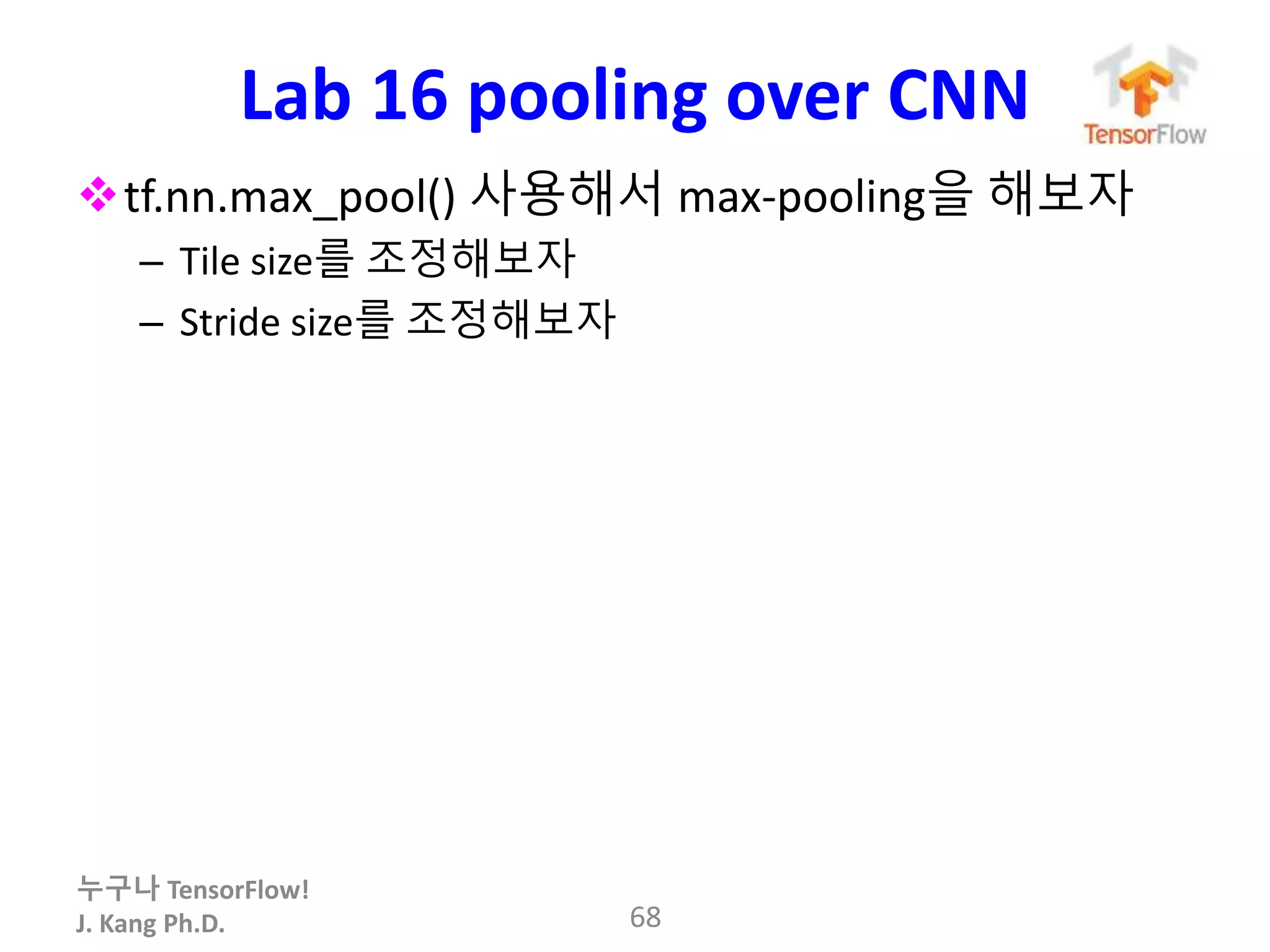 누구나 TensorFlow!
J. Kang Ph.D.
Lab 16 pooling over CNN
tf.nn.max_pool() 사용해서 max-pooling을 해보자
– Tile size를 조정해보자
– Stride size를 조정해보자
68
 