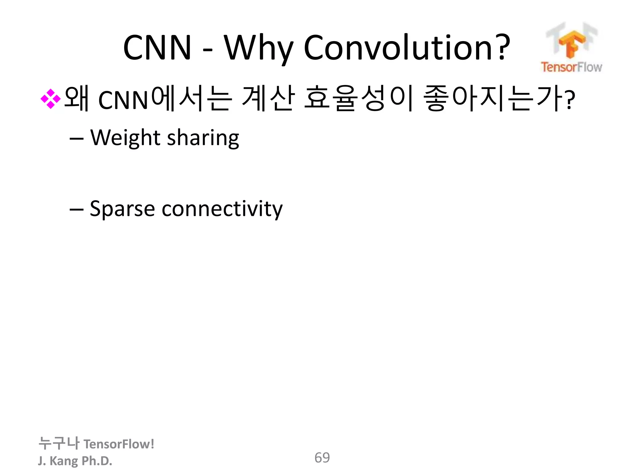 누구나 TensorFlow!
J. Kang Ph.D.
CNN - Why Convolution?
왜 CNN에서는 계산 효율성이 좋아지는가?
– Weight sharing
– Sparse connectivity
69
 