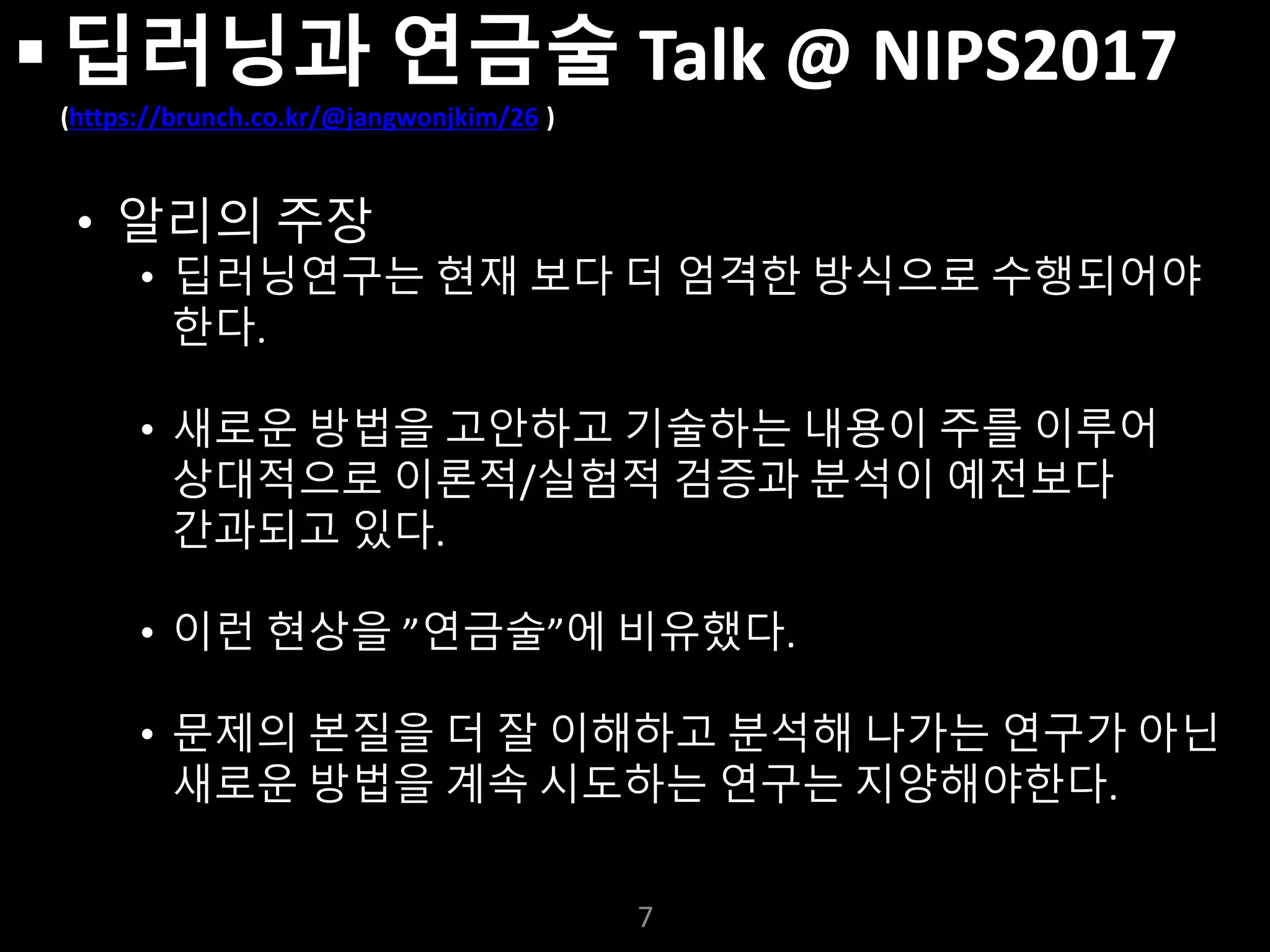 누구나 TensorFlow!
J. Kang Ph.D.
 딥러닝과 연금술 Talk @ NIPS2017
(https://brunch.co.kr/@jangwonjkim/26 )
• 알리의 주장
• 딥러닝연구는 현재 보다 더 엄격한 방식으로 수행되어야
한다.
• 새로운 방법을 고안하고 기술하는 내용이 주를 이루어
상대적으로 이론적/실험적 검증과 분석이 예전보다
간과되고 있다.
• 이런 현상을 ”연금술”에 비유했다.
• 문제의 본질을 더 잘 이해하고 분석해 나가는 연구가 아닌
새로운 방법을 계속 시도하는 연구는 지양해야한다.
7
 