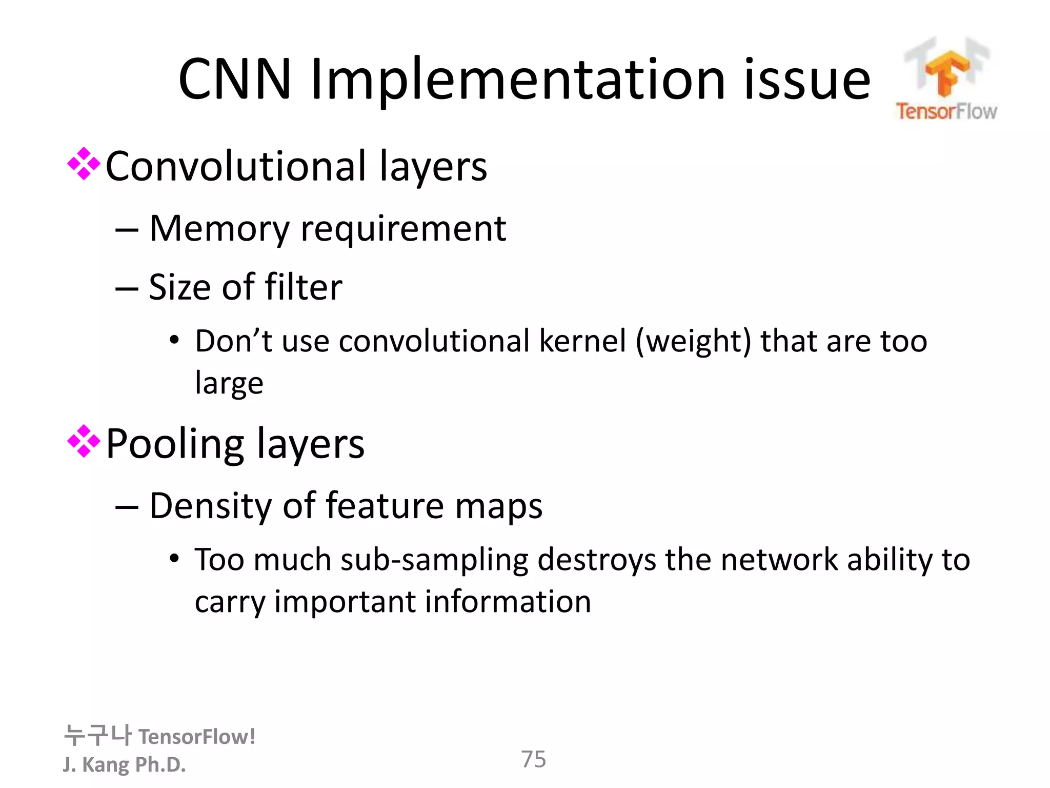누구나 TensorFlow!
J. Kang Ph.D.
CNN Implementation issue
Convolutional layers
– Memory requirement
– Size of filter
• Don’t use convolutional kernel (weight) that are too
large
Pooling layers
– Density of feature maps
• Too much sub-sampling destroys the network ability to
carry important information
75
 