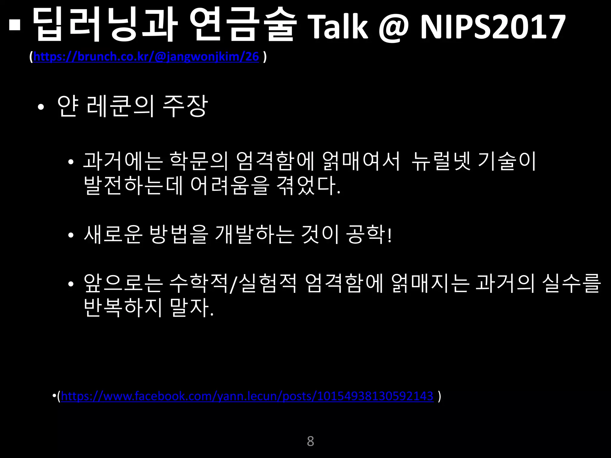 누구나 TensorFlow!
J. Kang Ph.D.
 딥러닝과 연금술 Talk @ NIPS2017
(https://brunch.co.kr/@jangwonjkim/26 )
• 얀 레쿤의 주장
• 과거에는 학문의 엄격함에 얽매여서 뉴럴넷 기술이
발전하는데 어려움을 겪었다.
• 새로운 방법을 개발하는 것이 공학!
• 앞으로는 수학적/실험적 엄격함에 얽매지는 과거의 실수를
반복하지 말자.
8
•(https://www.facebook.com/yann.lecun/posts/10154938130592143 )
 