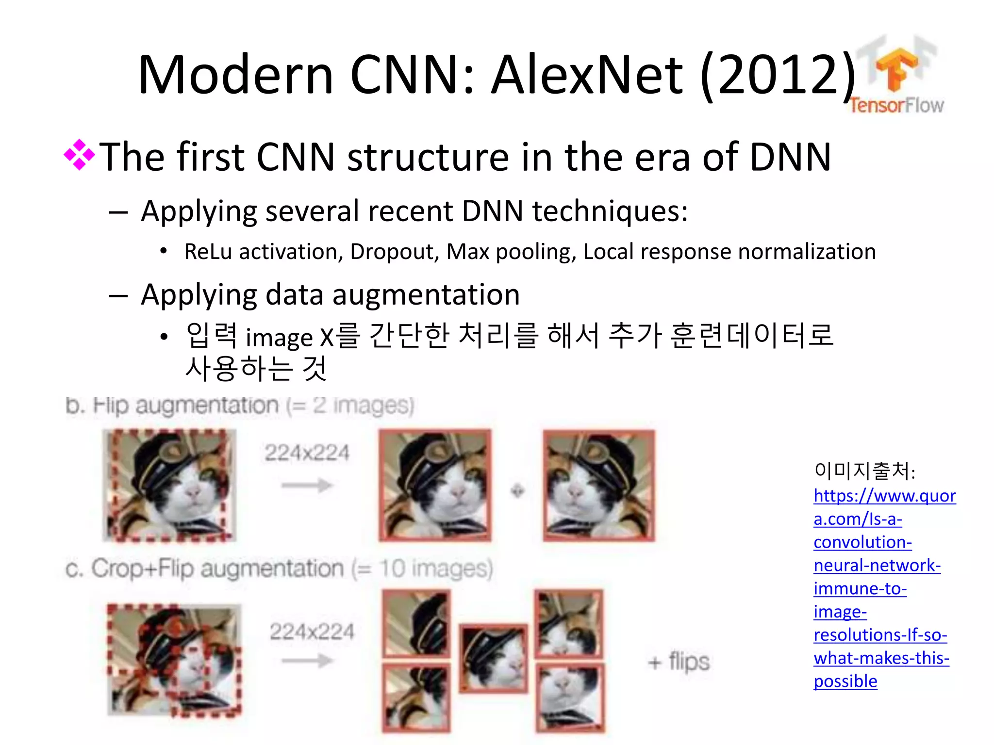 누구나 TensorFlow!
J. Kang Ph.D.
Modern CNN: AlexNet (2012)
The first CNN structure in the era of DNN
– Applying several recent DNN techniques:
• ReLu activation, Dropout, Max pooling, Local response normalization
– Applying data augmentation
• 입력 image X를 간단한 처리를 해서 추가 훈련데이터로
사용하는 것
81
이미지출처:
https://www.quor
a.com/Is-a-
convolution-
neural-network-
immune-to-
image-
resolutions-If-so-
what-makes-this-
possible
 