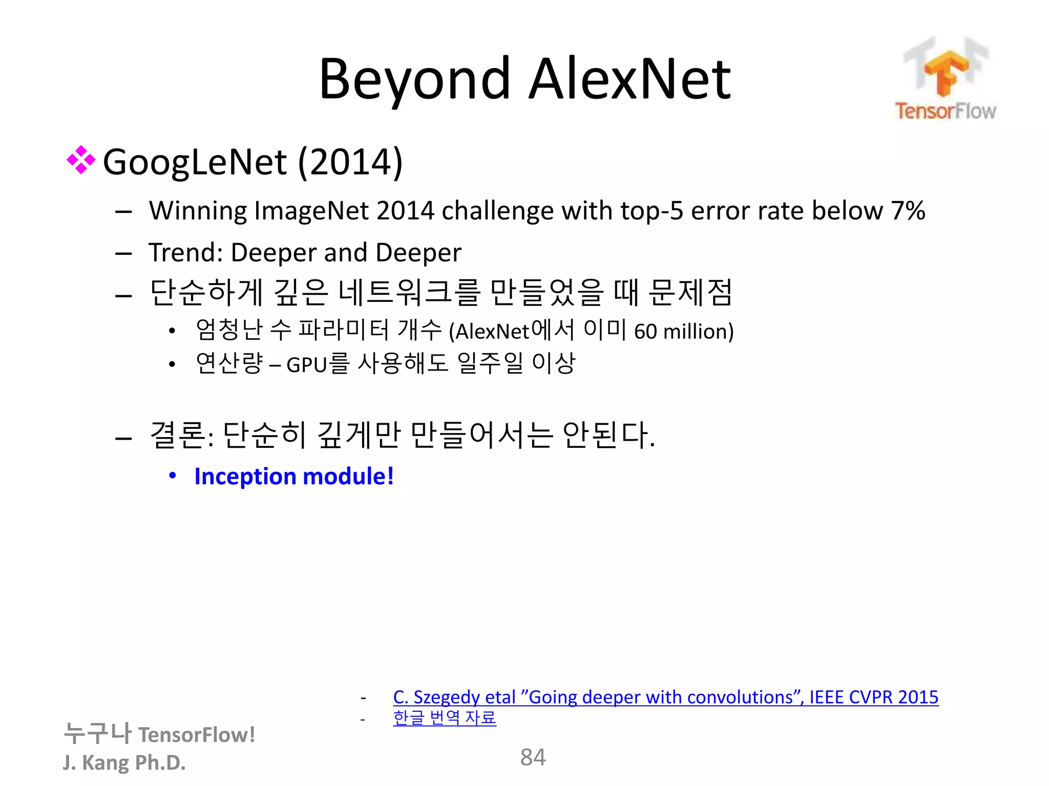누구나 TensorFlow!
J. Kang Ph.D.
Beyond AlexNet
GoogLeNet (2014)
– Winning ImageNet 2014 challenge with top-5 error rate below 7%
– Trend: Deeper and Deeper
– 단순하게 깊은 네트워크를 만들었을 때 문제점
• 엄청난 수 파라미터 개수 (AlexNet에서 이미 60 million)
• 연산량 – GPU를 사용해도 일주일 이상
– 결론: 단순히 깊게만 만들어서는 안된다.
• Inception module!
84
- C. Szegedy etal ”Going deeper with convolutions”, IEEE CVPR 2015
- 한글 번역 자료
 
