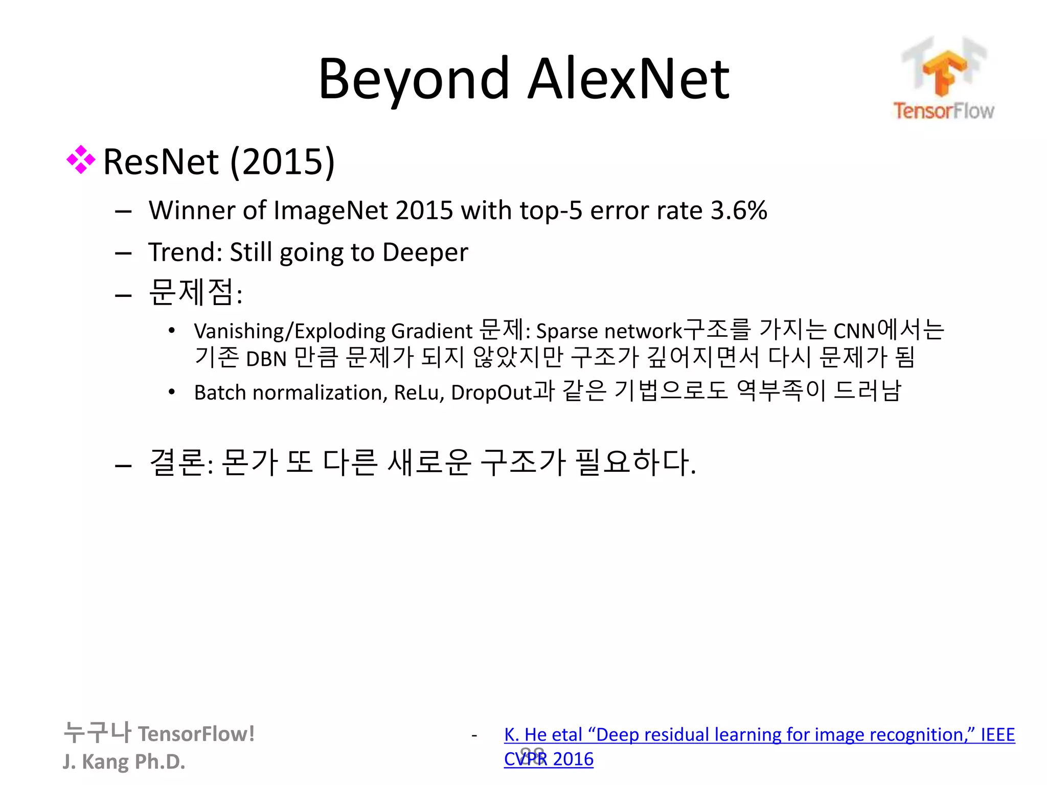 누구나 TensorFlow!
J. Kang Ph.D.
Beyond AlexNet
ResNet (2015)
– Winner of ImageNet 2015 with top-5 error rate 3.6%
– Trend: Still going to Deeper
– 문제점:
• Vanishing/Exploding Gradient 문제: Sparse network구조를 가지는 CNN에서는
기존 DBN 만큼 문제가 되지 않았지만 구조가 깊어지면서 다시 문제가 됨
• Batch normalization, ReLu, DropOut과 같은 기법으로도 역부족이 드러남
– 결론: 몬가 또 다른 새로운 구조가 필요하다.
88
- K. He etal “Deep residual learning for image recognition,” IEEE
CVPR 2016
 