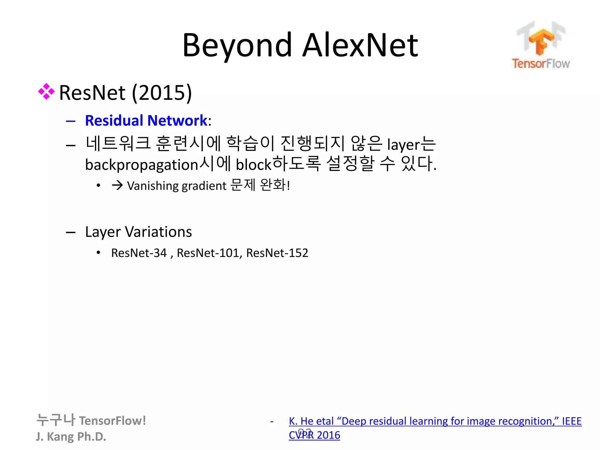 누구나 TensorFlow!
J. Kang Ph.D.
Beyond AlexNet
ResNet (2015)
– Residual Network:
– 네트워크 훈련시에 학습이 진행되지 않은 layer는
backpropagation시에 block하도록 설정할 수 있다.
•  Vanishing gradient 문제 완화!
– Layer Variations
• ResNet-34 , ResNet-101, ResNet-152
92
- K. He etal “Deep residual learning for image recognition,” IEEE
CVPR 2016
 