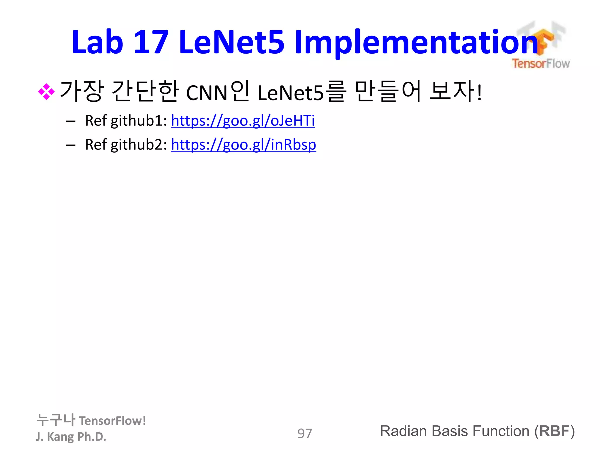 누구나 TensorFlow!
J. Kang Ph.D.
Lab 17 LeNet5 Implementation
97
가장 간단한 CNN인 LeNet5를 만들어 보자!
– Ref github1: https://goo.gl/oJeHTi
– Ref github2: https://goo.gl/inRbsp
Radian Basis Function (RBF)
 