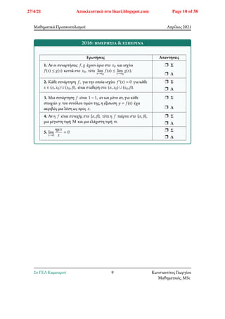 Μαθηματικά Προσανατολισμού Απρίλιος 2021
2016: ημερήσια & εσπερινά
Ερωτήσεις Απαντήσεις
1. Αν οι συναρτήσεις 𝑓, 𝑔 έχουν όριο στο 𝑥0 και ισχύει
𝑓(𝑥) ≤ 𝑔(𝑥) κοντά στο 𝑥0, τότε lim
𝑥→𝑥0
𝑓(𝑥) ≤ lim
𝑥→𝑥0
𝑔(𝑥).
r Σ
r Λ
2. Κάθε συνάρτηση 𝑓, για την οποία ισχύει 𝑓′(𝑥) = 0 για κάθε
𝑥 ∈ (𝛼, 𝑥0) ∪ (𝑥0, 𝛽), είναι σταθερή στο (𝛼, 𝑥0) ∪ (𝑥0, 𝛽).
r Σ
r Λ
3. Μια συνάρτηση 𝑓 είναι 1 − 1, αν και μόνο αν, για κάθε
στοιχείο 𝑦 του συνόλου τιμών της, η εξίσωση 𝑦 = 𝑓(𝑥) έχει
ακριβώς μια λύση ως προς 𝑥.
r Σ
r Λ
4. Αν η 𝑓 είναι συνεχής στο [𝛼, 𝛽], τότε η 𝑓 παίρνει στο [𝛼, 𝛽],
μια μέγιστη τιμή Μ και μια ελάχιστη τιμή 𝑚.
r Σ
r Λ
5. lim
𝑥→0
ημ𝑥
𝑥
= 0 r Σ
r Λ
2o ΓΕΛ Καματερού 9 Κωνσταντίνος Γεωργίου
Μαθηματικός, MSc
27/4/21 Αποκλειστικά στο lisari.blogspot.com Page 10 of 38
 