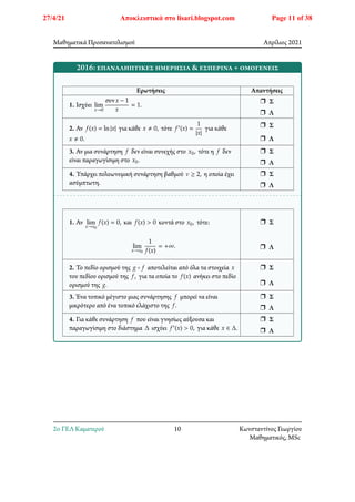 Μαθηματικά Προσανατολισμού Απρίλιος 2021
2016: επαναληπτικές ημερήσια & εσπερινά + ομογενείς
Ερωτήσεις Απαντήσεις
1. Ισχύει lim
𝑥→0
συν𝑥 − 1
𝑥
= 1.
r Σ
r Λ
2. Αν 𝑓(𝑥) = ln|𝑥| για κάθε 𝑥 ≠ 0, τότε 𝑓′(𝑥) =
1
|𝑥|
για κάθε
𝑥 ≠ 0.
r Σ
r Λ
3. Αν μια συνάρτηση 𝑓 δεν είναι συνεχής στο 𝑥0, τότε η 𝑓 δεν
είναι παραγωγίσιμη στο 𝑥0.
r Σ
r Λ
4. Υπάρχει πολυωνυμική συνάρτηση βαθμού 𝜈 ≥ 2, η οποία έχει
ασύμπτωτη.
r Σ
r Λ
1. Αν lim
𝑥→𝑥0
𝑓(𝑥) = 0, και 𝑓(𝑥) > 0 κοντά στο 𝑥0, τότε:
lim
𝑥→𝑥0
1
𝑓(𝑥)
= +∞.
r Σ
r Λ
2. Το πεδίο ορισμού της 𝑔 ∘ 𝑓 αποτελείται από όλα τα στοιχεία 𝑥
του πεδίου ορισμού της 𝑓, για τα οποία το 𝑓(𝑥) ανήκει στο πεδίο
ορισμού της 𝑔.
r Σ
r Λ
3. Ένα τοπικό μέγιστο μιας συνάρτησης 𝑓 μπορεί να είναι
μικρότερο από ένα τοπικό ελάχιστο της 𝑓.
r Σ
r Λ
4. Για κάθε συνάρτηση 𝑓 που είναι γνησίως αύξουσα και
παραγωγίσιμη στο διάστημα Δ ισχύει 𝑓′(𝑥) > 0, για κάθε 𝑥 ∈ Δ.
r Σ
r Λ
2o ΓΕΛ Καματερού 10 Κωνσταντίνος Γεωργίου
Μαθηματικός, MSc
27/4/21 Αποκλειστικά στο lisari.blogspot.com Page 11 of 38
 