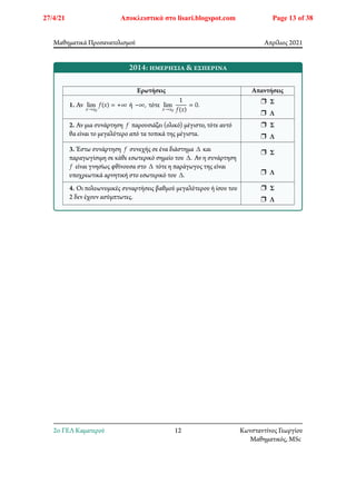 Μαθηματικά Προσανατολισμού Απρίλιος 2021
2014: ημερήσια & εσπερινά
Ερωτήσεις Απαντήσεις
1. Αν lim
𝑥→𝑥0
𝑓(𝑥) = +∞ ή −∞, τότε lim
𝑥→𝑥0
1
𝑓(𝑥)
= 0.
r Σ
r Λ
2. Αν μια συνάρτηση 𝑓 παρουσιάζει (ολικό) μέγιστο, τότε αυτό
θα είναι το μεγαλύτερο από τα τοπικά της μέγιστα.
r Σ
r Λ
3. Έστω συνάρτηση 𝑓 συνεχής σε ένα διάστημα Δ και
παραγωγίσιμη σε κάθε εσωτερικό σημείο του Δ. Αν η συνάρτηση
𝑓 είναι γνησίως φθίνουσα στο Δ τότε η παράγωγος της είναι
υποχρεωτικά αρνητική στο εσωτερικό του Δ.
r Σ
r Λ
4. Οι πολυωνυμικές συναρτήσεις βαθμού μεγαλύτερου ή ίσου του
2 δεν έχουν ασύμπτωτες.
r Σ
r Λ
2o ΓΕΛ Καματερού 12 Κωνσταντίνος Γεωργίου
Μαθηματικός, MSc
27/4/21 Αποκλειστικά στο lisari.blogspot.com Page 13 of 38
 