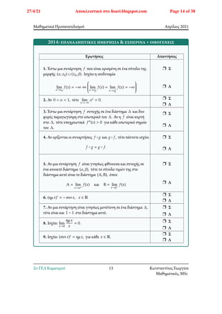Μαθηματικά Προσανατολισμού Απρίλιος 2021
2014: επαναληπτικές ημερήσια & εσπερινά + ομογενείς
Ερωτήσεις Απαντήσεις
1. Έστω μια συνάρτηση 𝑓 που είναι ορισμένη σε ένα σύνολο της
μορφής (𝛼, 𝑥0) ∪ (𝑥0, 𝛽). Ισχύει η ισοδυναμία
lim
𝑥→𝑥0
𝑓(𝑥) = −∞ ⇔
⎛
⎜
⎜
⎜
⎜
⎝ lim
𝑥→𝑥−
0
𝑓(𝑥) = lim
𝑥→𝑥+
0
𝑓(𝑥) = −∞
⎞
⎟
⎟
⎟
⎟
⎠
r Σ
r Λ
2. Αν 0 < 𝛼 < 1, τότε lim
𝑥→−∞
𝛼𝑥 = 0. r Σ
r Λ
3. Έστω μια συνάρτηση 𝑓 συνεχής σε ένα διάστημα Δ και δυο
φορές παραγωγίσιμη στο εσωτερικό του Δ. Αν η 𝑓 είναι κυρτή
στο Δ, τότε υποχρεωτικά 𝑓″(𝑥) > 0 για κάθε εσωτερικό σημείο
του Δ.
r Σ
r Λ
4. Αν ορίζονται οι συναρτήσεις 𝑓 ∘𝑔 και 𝑔∘𝑓, τότε πάντοτε ισχύει
𝑓 ∘ 𝑔 = 𝑔 ∘ 𝑓.
r Σ
r Λ
5. Αν μια συνάρτηση 𝑓 είναι γνησίως φθίνουσα και συνεχής σε
ένα ανοικτό διάστημα (𝛼, 𝛽), τότε το σύνολο τιμών της στο
διάστημα αυτό είναι το διάστημα (Α, Β), όπου
Α = lim
𝑥→𝛼+
𝑓(𝑥) και Β = lim
𝑥→𝛽−
𝑓(𝑥)
r Σ
r Λ
6. (ημ𝑥)′ = − συν𝑥, 𝑥 ∈ ℝ
r Σ
r Λ
7. Αν μια συνάρτηση είναι γνησίως μονότονη σε ένα διάστημα Δ,
τότε είναι και 1 − 1 στο διάστημα αυτό.
r Σ
r Λ
8. Ισχύει lim
𝑥→0
ημ𝑥
𝑥
= 0. r Σ
r Λ
9. Ισχύει (συν𝑥)′ = ημ𝑥, για κάθε 𝑥 ∈ ℝ.
r Σ
r Λ
2o ΓΕΛ Καματερού 13 Κωνσταντίνος Γεωργίου
Μαθηματικός, MSc
27/4/21 Αποκλειστικά στο lisari.blogspot.com Page 14 of 38
 