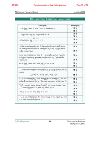 Μαθηματικά Προσανατολισμού Απρίλιος 2021
2013: ημερήσια & εσπερινά + ομογενείς
Ερωτήσεις Απαντήσεις
1. Αν lim
𝑥→𝑥0
𝑓(𝑥) < 0, τότε 𝑓(𝑥) < 0 κοντά στο 𝑥0. r Σ
r Λ
2. Ισχύει ότι: | ημ𝑥| ≤ |𝑥| για κάθε 𝑥 ∈ ℝ. r Σ
r Λ
3. Ισχύει ότι: lim
𝑥→0
συν𝑥 − 1
𝑥
= 1. r Σ
r Λ
4. Μια συνεχής συνάρτηση 𝑓 διατηρεί πρόσημο σε καθένα από
τα διαστήματα στα οποία οι διαδοχικές ρίζες της 𝑓 χωρίζουν το
πεδίο ορισμού της.
r Σ
r Λ
5. Αν μια συνάρτηση 𝑓 είναι 1 − 1 στο πεδίο ορισμού της, τότε
υπάρχουν σημεία της γραφικής παράστασης της 𝑓 με την ίδια
τεταγμένη.
r Σ
r Λ
6. Αν lim
𝑥→𝑥0
𝑓(𝑥) = −∞, τότε lim
𝑥→𝑥0
(−𝑓(𝑥)) = +∞. r Σ
r Λ
7. Για δύο οποιεσδήποτε συναρτήσεις 𝑓, 𝑔 παραγωγίσιμες στο 𝑥0
ισχύει:
(𝑓𝑔)′(𝑥0) = 𝑓′(𝑥0)𝑔(𝑥0) − 𝑓(𝑥0)𝑔′(𝑥0)
r Σ
r Λ
8. Αν μια συνάρτηση 𝑓 είναι συνεχής σε ένα διάστημα Δ και δεν
μηδενίζεται σε αυτό, τότε η 𝑓 διατηρεί πρόσημο στο διάστημα Δ.
r Σ
r Λ
9. Οι γραφικές παραστάσεις 𝐶 και 𝐶′ των συναρτήσεων 𝑓 και
𝑓−1 είναι συμμετρικές ως προς την ευθεία 𝑦 = 𝑥.
r Σ
r Λ
10. Αν 0 < 𝛼 < 1 τότε lim
𝑥→+∞
𝛼𝑥 = +∞ r Σ
r Λ
11. Αν μια συνάρτηση 𝑓 δεν είναι συνεχής σε ένα σημείο 𝑥0, τότε
η 𝑓 είναι παραγωγίσιμη στο 𝑥0.
r Σ
r Λ
2o ΓΕΛ Καματερού 14 Κωνσταντίνος Γεωργίου
Μαθηματικός, MSc
27/4/21 Αποκλειστικά στο lisari.blogspot.com Page 15 of 38
 