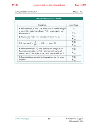 Μαθηματικά Προσανατολισμού Απρίλιος 2021
2012: ημερήσια & εσπερινά
Ερωτήσεις Απαντήσεις
1. Μια συνάρτηση 𝑓 είναι 1 − 1, αν και μόνο αν για κάθε στοιχείο
𝑦 του συνόλου τιμών της η εξίσωση 𝑓(𝑥) = 𝑦 έχει ακριβώς μία
λύση ως προς 𝑥.
r Σ
r Λ
2. Αν είναι lim
𝑥→𝑥0
𝑓(𝑥) = +∞, τότε 𝑓(𝑥) < 0 κοντά στο 𝑥0. r Σ
r Λ
3. Ισχύει: (σφ𝑥)′ =
1
ημ2 𝑥
, 𝑥 ∈ ℝ − { 𝑥∶ ημ𝑥 = 0 }.
r Σ
r Λ
4. Αν δύο συναρτήσεις 𝑓, 𝑔 είναι ορισμένες και συνεχείς σε ένα
διάστημα Δ και ισχύει ότι 𝑓′(𝑥) = 𝑔′(𝑥) για κάθε εσωτερικό
σημείο 𝑥 του Δ, τότε ισχύει πάντα 𝑓(𝑥) = 𝑔(𝑥) για κάθε 𝑥 ∈ Δ.
r Σ
r Λ
5. Ένα τοπικό μέγιστο μπορεί να είναι μικρότερο από ένα τοπικό
ελάχιστο.
r Σ
r Λ
2o ΓΕΛ Καματερού 15 Κωνσταντίνος Γεωργίου
Μαθηματικός, MSc
27/4/21 Αποκλειστικά στο lisari.blogspot.com Page 16 of 38
 