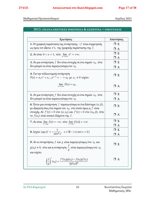 Μαθηματικά Προσανατολισμού Απρίλιος 2021
2012: επαναληπτικες ημερήσια & εσπερινά + ομογενείς
Ερωτήσεις Απαντήσεις
1. Η γραφική παράσταση της συνάρτησης −𝑓 είναι συμμετρική,
ως προς τον άξονα 𝑥′𝑥, της γραφικής παράστασης της 𝑓.
r Σ
r Λ
2. Αν είναι 0 < 𝛼 < 1, τότε lim
𝑥→+∞
𝛼𝑥 = +∞. r Σ
r Λ
3. Αν μια συνάρτηση 𝑓 δεν είναι συνεχής σε ένα σημείο 𝑥0, τότε
δεν μπορεί να είναι παραγωγίσιμη στο 𝑥0.
r Σ
r Λ
4. Για την πολυωνυμική συνάρτηση
𝑃(𝑥) = 𝛼𝜈𝑥𝜈 + 𝛼𝜈−1𝑥𝜈−1 + ⋯ + 𝛼0 με 𝛼𝜈 ≠ 0 ισχύει:
lim
𝑥→+∞
𝑃(𝑥) = 𝛼0.
r Σ
r Λ
5. Αν μια συνάρτηση 𝑓 δεν είναι συνεχής σε ένα σημείο 𝑥0, τότε
δεν μπορεί να είναι παραγωγίσιμη στο 𝑥0.
r Σ
r Λ
6. Έστω μια συνάρτηση 𝑓 παραγωγίσιμη σε ένα διάστημα (𝛼, 𝛽),
με εξαίρεση ίσως ένα σημείο του 𝑥0, στο οποίο όμως η 𝑓 είναι
συνεχής. Αν 𝑓′(𝑥) > 0 στο (𝛼, 𝑥0) και 𝑓′(𝑥) < 0 στο (𝑥0, 𝛽), τότε
το 𝑓(𝑥0) είναι τοπικό ελάχιστο της 𝑓.
r Σ
r Λ
7. Αν είναι lim
𝑥→𝑥0
𝑓(𝑥) = −∞, τότε lim
𝑥→𝑥0
|𝑓(𝑥)| = +∞. r Σ
r Λ
8. Ισχύει (εφ𝑥)′ = −
1
συν2 𝑥
, 𝑥 ∈ ℝ − { 𝑥 | συν𝑥 = 0 }
r Σ
r Λ
9. Αν οι συναρτήσεις 𝑓 και 𝑔 είναι παραγωγίσιμες στο 𝑥0 και
𝑔(𝑥0) ≠ 0, τότε και η συνάρτηση
𝑓
𝑔
είναι παραγωγίσιμη στο 𝑥0
και ισχύει:
􏿶
𝑓
𝑔
􏿹
′
(𝑥0) =
𝑓′(𝑥0)𝑔(𝑥0) − 𝑓(𝑥0)𝑔′(𝑥))
[𝑔(𝑥0)]2
r Σ
r Λ
2o ΓΕΛ Καματερού 16 Κωνσταντίνος Γεωργίου
Μαθηματικός, MSc
27/4/21 Αποκλειστικά στο lisari.blogspot.com Page 17 of 38
 