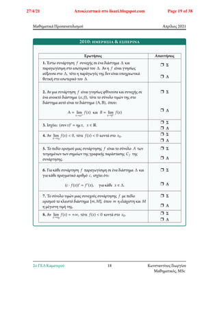 Μαθηματικά Προσανατολισμού Απρίλιος 2021
2010: ημερήσια & εσπερινά
Ερωτήσεις Απαντήσεις
1. Έστω συνάρτηση 𝑓 συνεχής σε ένα διάστημα Δ και
παραγωγίσιμη στο εσωτερικό του Δ. Αν η 𝑓 είναι γνησίως
αύξουσα στο Δ, τότε η παράγωγός της δεν είναι υποχρεωτικά
θετική στο εσωτερικό του Δ.
r Σ
r Λ
2. Αν μια συνάρτηση 𝑓 είναι γνησίως φθίνουσα και συνεχής σε
ένα ανοικτό διάστημα (𝛼, 𝛽), τότε το σύνολο τιμών της στο
διάστημα αυτό είναι το διάστημα (Α, Β), όπου:
Α = lim
𝑥→𝛼+
𝑓(𝑥) και 𝐵 = lim
𝑥→𝛽−
𝑓(𝑥)
r Σ
r Λ
3. Ισχύει: (συν𝑥)′ = ημ𝑥, 𝑥 ∈ ℝ.
r Σ
r Λ
4. Αν lim
𝑥→𝑥0
𝑓(𝑥) < 0, τότε 𝑓(𝑥) < 0 κοντά στο 𝑥0. r Σ
r Λ
5. Το πεδίο ορισμού μιας συνάρτησης 𝑓 είναι το σύνολο 𝐴 των
τετμημένων των σημείων της γραφικής παράστασης 𝐶𝑓 της
συνάρτησης.
r Σ
r Λ
6. Για κάθε συνάρτηση 𝑓 παραγωγίσιμη σε ένα διάστημα Δ και
για κάθε πραγματικό αριθμό 𝑐, ισχύει ότι:
(𝑐 ⋅ 𝑓(𝑥))′ = 𝑓′(𝑥), για κάθε 𝑥 ∈ Δ.
r Σ
r Λ
7. Το σύνολο τιμών μιας συνεχούς συνάρτησης 𝑓 με πεδίο
ορισμού το κλειστό διάστημα [𝑚, 𝑀], όπου 𝑚 η ελάχιστη και 𝑀
η μέγιστη τιμή της.
r Σ
r Λ
8. Αν lim
𝑥→𝑥0
𝑓(𝑥) = +∞, τότε 𝑓(𝑥) < 0 κοντά στο 𝑥0. r Σ
r Λ
2o ΓΕΛ Καματερού 18 Κωνσταντίνος Γεωργίου
Μαθηματικός, MSc
27/4/21 Αποκλειστικά στο lisari.blogspot.com Page 19 of 38
 
