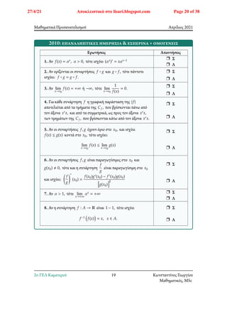 Μαθηματικά Προσανατολισμού Απρίλιος 2021
2010: επαναληπτικές ημερήσια & εσπερινά + ομογενείς
Ερωτήσεις Απαντήσεις
1. Αν 𝑓(𝑥) = 𝛼𝑥, 𝛼 > 0, τότε ισχύει (𝛼𝑥)′ = 𝑥𝛼𝑥−1 r Σ
r Λ
2. Αν ορίζονται οι συναρτήσεις 𝑓 ∘ 𝑔 και 𝑔 ∘ 𝑓, τότε πάντοτε
ισχύει: 𝑓 ∘ 𝑔 = 𝑔 ∘ 𝑓.
r Σ
r Λ
3. Αν lim
𝑥→𝑥0
𝑓(𝑥) = +∞ ή −∞, τότε lim
𝑥→𝑥0
1
𝑓(𝑥)
= 0.
r Σ
r Λ
4. Για κάθε συνάρτηση 𝑓 η γραφική παράσταση της |𝑓|
αποτελείται από τα τμήματα της 𝐶𝑓, που βρίσκονται πάνω από
τον άξονα 𝑥′𝑥, και από τα συμμετρικά, ως προς τον άξονα 𝑥′𝑥,
των τμημάτων της 𝐶𝑓, που βρίσκονται κάτω από τον άξονα 𝑥′𝑥.
r Σ
r Λ
5. Αν οι συναρτήσεις 𝑓, 𝑔 έχουν όριο στο 𝑥0, και ισχύει
𝑓(𝑥) ≤ 𝑔(𝑥) κοντά στο 𝑥0, τότε ισχύει:
lim
𝑥→𝑥0
𝑓(𝑥) ≤ lim
𝑥→𝑥0
𝑔(𝑥)
r Σ
r Λ
6. Αν οι συναρτήσεις 𝑓, 𝑔 είναι παραγωγίσιμες στο 𝑥0 και
𝑔(𝑥0) ≠ 0, τότε και η συνάρτηση
𝑓
𝑔
είναι παραγωγίσιμη στο 𝑥0
και ισχύει: 􏿶
𝑓
𝑔
􏿹
′
(𝑥0) =
𝑓(𝑥0)𝑔′(𝑥0) − 𝑓′(𝑥0)𝑔(𝑥0)
􏿮𝑔(𝑥0)􏿱
2
r Σ
r Λ
7. Αν 𝛼 > 1, τότε lim
𝑥→+∞
𝛼𝑥 = +∞ r Σ
r Λ
8. Αν η συνάρτηση 𝑓 ∶ 𝐴 → ℝ είναι 1 − 1, τότε ισχύει
𝑓−1 􏿴𝑓(𝑥)􏿷 = 𝑥, 𝑥 ∈ 𝐴.
r Σ
r Λ
2o ΓΕΛ Καματερού 19 Κωνσταντίνος Γεωργίου
Μαθηματικός, MSc
27/4/21 Αποκλειστικά στο lisari.blogspot.com Page 20 of 38
 