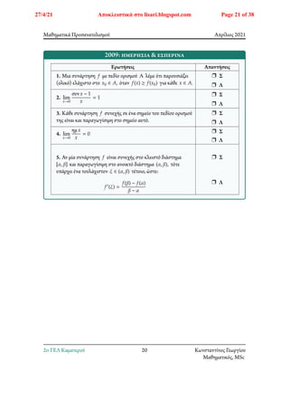 Μαθηματικά Προσανατολισμού Απρίλιος 2021
2009: ημερήσια & εσπερινά
Ερωτήσεις Απαντήσεις
1. Μια συνάρτηση 𝑓 με πεδίο ορισμού Α λέμε ότι παρουσιάζει
(ολικό) ελάχιστο στο 𝑥0 ∈ 𝐴, όταν 𝑓(𝑥) ≥ 𝑓(𝑥0) για κάθε 𝑥 ∈ 𝐴.
r Σ
r Λ
2. lim
𝑥→0
συν𝑥 − 1
𝑥
= 1
r Σ
r Λ
3. Κάθε συνάρτηση 𝑓 συνεχής σε ένα σημείο του πεδίου ορισμού
της είναι και παραγωγίσιμη στο σημείο αυτό.
r Σ
r Λ
4. lim
𝑥→0
ημ𝑥
𝑥
= 0 r Σ
r Λ
5. Αν μία συνάρτηση 𝑓 είναι συνεχής στο κλειστό διάστημα
[𝛼, 𝛽] και παραγωγίσιμη στο ανοικτό διάστημα (𝛼, 𝛽), τότε
υπάρχει ένα τουλάχιστον 𝜉 ∈ (𝛼, 𝛽) τέτοιο, ώστε:
𝑓′(𝜉) =
𝑓(𝛽) − 𝑓(𝛼)
𝛽 − 𝛼
r Σ
r Λ
2o ΓΕΛ Καματερού 20 Κωνσταντίνος Γεωργίου
Μαθηματικός, MSc
27/4/21 Αποκλειστικά στο lisari.blogspot.com Page 21 of 38
 