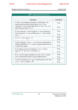 Μαθηματικά Προσανατολισμού Απρίλιος 2021
2007: ημερήσια & εσπερινά
Ερωτήσεις Απαντήσεις
1. Έστω 𝑓 μια συνάρτηση συνεχής σε ένα διάστημα Δ και
παραγωγίσιμη σε κάθε εσωτερικό σημείο 𝑥 του Δ. Αν η
συνάρτηση 𝑓 είναι γνησίως αύξουσα στο Δ, τότε 𝑓′(𝑥) > 0 σε
κάθε εσωτερικό σημείο 𝑥 του Δ.
r Σ
r Λ
2. Αν η συνάρτηση 𝑓 είναι συνεχής στο 𝑥0 και η συνάρτηση 𝑔
είναι συνεχής στο 𝑥0, τότε η σύνθεση τους 𝑔 ∘ 𝑓 είναι συνεχής
στο 𝑥0.
r Σ
r Λ
3. Αν 𝛼 > 1 τότε lim
𝑥→−∞
𝛼𝑥 = 0 r Σ
r Λ
4. Μια συνάρτηση 𝑓 είναι 1 − 1, αν και μόνο αν κάθε οριζόντια
ευθεία (παράλληλη στον 𝑥′𝑥 ) τέμνει τη γραφική παράστασή της
το πολύ σε ένα σημείο.
r Σ
r Λ
5. Αν υπάρχει το όριο της συνάρτησης 𝑓 στο 𝑥0 ∈ ℝ και
lim
𝑥→𝑥0
𝑓(𝑥) < 0, τότε 𝑓(𝑥) < 0 κοντά στο 𝑥0.
r Σ
r Λ
6. Αν 𝑓 είναι συνεχής συνάρτηση στο [𝛼, 𝛽], τότε η 𝑓 παίρνει
στο [𝛼, 𝛽] μια μέγιστη τιμή 𝑀 και μια ελάχιστη τιμή 𝑚.
r Σ
r Λ
7. Έστω η συνάρτηση 𝑓(𝑥) = ημ𝑥 με πεδίο ορισμού το ℝ. Τότε,
𝑓′(𝑥) = − συν𝑥, για κάθε 𝑥 ∈ ℝ.
r Σ
r Λ
2o ΓΕΛ Καματερού 24 Κωνσταντίνος Γεωργίου
Μαθηματικός, MSc
27/4/21 Αποκλειστικά στο lisari.blogspot.com Page 25 of 38
 