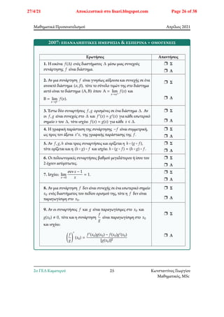 Μαθηματικά Προσανατολισμού Απρίλιος 2021
2007: επαναληπτικές ημερήσια & εσπερινά + ομογενείς
Ερωτήσεις Απαντήσεις
1. Η εικόνα 𝑓(Δ) ενός διαστήματος Δ μέσω μιας συνεχούς
συνάρτησης 𝑓 είναι διάστημα.
r Σ
r Λ
2. Αν μια συνάρτηση 𝑓 είναι γνησίως αύξουσα και συνεχής σε ένα
ανοικτό διάστημα (𝛼, 𝛽), τότε το σύνολο τιμών της στο διάστημα
αυτό είναι το διάστημα (Α, Β) όπου Α = lim
𝑥→𝛼+
𝑓(𝑥) και
Β = lim
𝑥→𝛽−
𝑓(𝑥).
r Σ
r Λ
3. Έστω δύο συναρτήσεις 𝑓, 𝑔 ορισμένες σε ένα διάστημα Δ. Αν
οι 𝑓, 𝑔 είναι συνεχείς στο Δ και 𝑓′(𝑥) = 𝑔′(𝑥) για κάθε εσωτερικό
σημείο 𝑥 του Δ, τότε ισχύει 𝑓(𝑥) = 𝑔(𝑥) για κάθε 𝑥 ∈ Δ.
r Σ
r Λ
4. Η γραφική παράσταση της συνάρτησης −𝑓 είναι συμμετρική,
ως προς τον άξονα 𝑥′𝑥, της γραφικής παράστασης της 𝑓.
r Σ
r Λ
5. Αν 𝑓, 𝑔, ℎ είναι τρεις συναρτήσεις και ορίζεται η ℎ ∘ (𝑔 ∘ 𝑓),
τότε ορίζεται και η (ℎ ∘ 𝑔) ∘ 𝑓 και ισχύει ℎ ∘ (𝑔 ∘ 𝑓) = (ℎ ∘ 𝑔) ∘ 𝑓.
r Σ
r Λ
6. Οι πολυωνυμικές συναρτήσεις βαθμού μεγαλύτερου ή ίσου του
2 έχουν ασύμπτωτες.
r Σ
r Λ
7. Ισχύει: lim
𝑥→0
συν𝑥 − 1
𝑥
= 1.
r Σ
r Λ
8. Αν μια συνάρτηση 𝑓 δεν είναι συνεχής σε ένα εσωτερικό σημείο
𝑥0 ενός διαστήματος του πεδίου ορισμού της, τότε η 𝑓 δεν είναι
παραγωγίσιμη στο 𝑥0.
r Σ
r Λ
9. Αν οι συναρτήσεις 𝑓 και 𝑔 είναι παραγωγίσιμες στο 𝑥0 και
𝑔(𝑥0) ≠ 0, τότε και η συνάρτηση
𝑓
𝑔
είναι παραγωγίσιμη στο 𝑥0
και ισχύει:
􏿶
𝑓
𝑔
􏿹
′
(𝑥0) =
𝑓′(𝑥0)𝑔(𝑥0) − 𝑓(𝑥0)𝑔′(𝑥0)
[𝑔(𝑥0)]2
r Σ
r Λ
2o ΓΕΛ Καματερού 25 Κωνσταντίνος Γεωργίου
Μαθηματικός, MSc
27/4/21 Αποκλειστικά στο lisari.blogspot.com Page 26 of 38
 