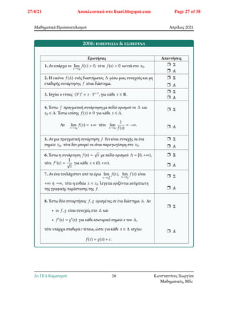Μαθηματικά Προσανατολισμού Απρίλιος 2021
2006: ημερήσια & εσπερινά
Ερωτήσεις Απαντήσεις
1. Αν υπάρχει το lim
𝑥→𝑥0
𝑓(𝑥) > 0, τότε 𝑓(𝑥) > 0 κοντά στο 𝑥0. r Σ
r Λ
2. Η εικόνα 𝑓(Δ) ενός διαστήματος Δ μέσω μιας συνεχούς και μη
σταθερής συνάρτησης 𝑓 είναι διάστημα.
r Σ
r Λ
3. Ισχύει ο τύπος (3𝑥)′ = 𝑥 ⋅ 3𝑥−1, για κάθε 𝑥 ∈ ℝ.
r Σ
r Λ
4. Έστω 𝑓 πραγματική συνάρτηση με πεδίο ορισμού το Δ και
𝑥0 ∈ Δ. Έστω επίσης 𝑓(𝑥) ≠ 0 για κάθε 𝑥 ∈ Δ.
Αν lim
𝑥→𝑥0
𝑓(𝑥) = +∞ τότε lim
𝑥→𝑥0
1
𝑓(𝑥)
= −∞.
r Σ
r Λ
5. Αν μια πραγματική συνάρτηση 𝑓 δεν είναι συνεχής σε ένα
σημείο 𝑥0, τότε δεν μπορεί να είναι παραγωγίσιμη στο 𝑥0.
r Σ
r Λ
6. Έστω η συνάρτηση 𝑓(𝑥) = √𝑥 με πεδίο ορισμού Δ = [0, +∞),
τότε 𝑓′(𝑥) =
1
√𝑥
για κάθε 𝑥 ∈ (0, +∞).
r Σ
r Λ
7. Αν ένα τουλάχιστον από τα όρια lim
𝑥→𝑥+
0
𝑓(𝑥), lim
𝑥→𝑥−
0
𝑓(𝑥) είναι
+∞ ή −∞, τότε η ευθεία 𝑥 = 𝑥0 λέγεται οριζόντια ασύμπτωτη
της γραφικής παράστασης της 𝑓.
r Σ
r Λ
8. Έστω δύο συναρτήσεις 𝑓, 𝑔 ορισμένες σε ένα διάστημα Δ. Αν
• οι 𝑓, 𝑔 είναι συνεχείς στο Δ και
• 𝑓′(𝑥) = 𝑔′(𝑥) για κάθε εσωτερικό σημείο 𝑥 του Δ,
τότε υπάρχει σταθερά 𝑐 τέτοια, ώστε για κάθε 𝑥 ∈ Δ ισχύει:
𝑓(𝑥) = 𝑔(𝑥) + 𝑐.
r Σ
r Λ
2o ΓΕΛ Καματερού 26 Κωνσταντίνος Γεωργίου
Μαθηματικός, MSc
27/4/21 Αποκλειστικά στο lisari.blogspot.com Page 27 of 38
 