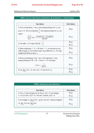 Μαθηματικά Προσανατολισμού Απρίλιος 2021
2006: επαναληπτικές ημερήσια & εσπερινά + ομογενείς
Ερωτήσεις Απαντήσεις
1. Αν οι συναρτήσεις 𝑓 και 𝑔 είναι παραγωγίσιμες στο 𝑥0 και
𝑔(𝑥0) ≠ 0, τότε η συνάρτηση
𝑓
𝑔
είναι παραγωγίσιμη στο 𝑥0 και
ισχύει:
􏿶
𝑓
𝑔
􏿹
′
(𝑥0) =
𝑓(𝑥0)𝑔′(𝑥0) − 𝑓′(𝑥0)𝑔(𝑥0)
[𝑔(𝑥0)]2
r Σ
r Λ
2. Για κάθε 𝑥 ≠ 0 ισχύει [ln|𝑥|]
′
=
1
𝑥
.
r Σ
r Λ
3. Μια συνάρτηση 𝑓 ∶ 𝐴 → ℝ είναι 1 − 1, αν και μόνο αν για
κάθε στοιχείο 𝑦 του συνόλου τιμών της η εξίσωση 𝑦 = 𝑓(𝑥) έχει
ακριβώς μία λύση ως προς 𝑥.
r Σ
r Λ
4. Έστω η συνάρτηση 𝑓(𝑥) = εφ𝑥. Η συνάρτηση 𝑓 είναι
παραγωγίσιμη στο ℝ1 = ℝ − { 𝑥| συν𝑥 = 0 } και ισχύει
𝑓′(𝑥) = −
1
συν2 𝑥
r Σ
r Λ
5. Αν lim
𝑥→𝑥0
𝑓(𝑥) < 0, τότε 𝑓(𝑥) < 0 κοντά στο 𝑥0. r Σ
r Λ
2005: ημερήσια & εσπερινά
Ερωτήσεις Απαντήσεις
1. Αν η 𝑓 είναι συνεχής στο [𝛼, 𝛽] με 𝑓(𝛼) < 0 και υπάρχει
𝜉 ∈ (𝛼, 𝛽) ώστε 𝑓(𝜉) = 0, τότε κατ΄ ανάγκη 𝑓(𝛽) > 0.
r Σ
r Λ
2. Αν υπάρχει το lim
𝑥→𝑥0
􏿴𝑓(𝑥) + 𝑔(𝑥)􏿷, τότε κατ΄ ανάγκη υπάρχουν
τα lim
𝑥→𝑥0
𝑓(𝑥) και lim
𝑥→𝑥0
𝑔(𝑥).
r Σ
r Λ
2o ΓΕΛ Καματερού 27 Κωνσταντίνος Γεωργίου
Μαθηματικός, MSc
27/4/21 Αποκλειστικά στο lisari.blogspot.com Page 28 of 38
 