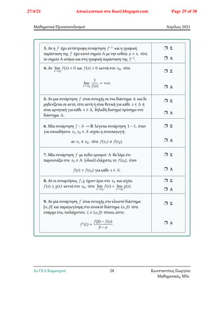 Μαθηματικά Προσανατολισμού Απρίλιος 2021
3. Αν η 𝑓 έχει αντίστροφη συνάρτηση 𝑓−1 και η γραφική
παράσταση της 𝑓 έχει κοινό σημείο Α με την ευθεία 𝑦 = 𝑥, τότε
το σημείο Α ανήκει και στη γραφική παράσταση της 𝑓−1.
r Σ
r Λ
4. Αν lim
𝑥→𝑥0
𝑓(𝑥) = 0 και 𝑓(𝑥) > 0 κοντά στο 𝑥0, τότε
lim
𝑥→𝑥0
1
𝑓(𝑥)
= +∞.
r Σ
r Λ
5. Αν μια συνάρτηση 𝑓 είναι συνεχής σε ένα διάστημα Δ και δε
μηδενίζεται σε αυτό, τότε αυτή ή είναι θετική για κάθε 𝑥 ∈ Δ ή
είναι αρνητική για κάθε 𝑥 ∈ Δ, δηλαδή διατηρεί πρόσημο στο
διάστημα Δ.
r Σ
r Λ
6. Μία συνάρτηση 𝑓 ∶ 𝐴 → ℝ λέγεται συνάρτηση 1 − 1, όταν
για οποιαδήποτε 𝑥1, 𝑥2 ∈ 𝐴 ισχύει η συνεπαγωγή:
αν 𝑥1 ≠ 𝑥2, τότε 𝑓(𝑥1) ≠ 𝑓(𝑥2).
r Σ
r Λ
7. Μία συνάρτηση 𝑓 με πεδίο ορισμού Α θα λέμε ότι
παρουσιάζει στο 𝑥0 ∈ Α (ολικό) ελάχιστο, το 𝑓(𝑥0), όταν
𝑓(𝑥) < 𝑓(𝑥0) για κάθε 𝑥 ∈ 𝐴.
r Σ
r Λ
8. Αν οι συναρτήσεις 𝑓, 𝑔 έχουν όριο στο 𝑥0 και ισχύει
𝑓(𝑥) ≤ 𝑔(𝑥) κοντά στο 𝑥0, τότε lim
𝑥→𝑥0
𝑓(𝑥) > lim
𝑥→𝑥0
𝑔(𝑥).
r Σ
r Λ
9. Αν μία συνάρτηση 𝑓 είναι συνεχής στο κλειστό διάστημα
[𝛼, 𝛽] και παραγωγίσιμη στο ανοικτό διάστημα (𝛼, 𝛽) τότε
υπάρχει ένα, τουλάχιστον, 𝜉 ∈ (𝛼, 𝛽) τέτοιο, ώστε:
𝑓′(𝜉) =
𝑓(𝛽) − 𝑓(𝛼)
𝛽 − 𝛼
.
r Σ
r Λ
2o ΓΕΛ Καματερού 28 Κωνσταντίνος Γεωργίου
Μαθηματικός, MSc
27/4/21 Αποκλειστικά στο lisari.blogspot.com Page 29 of 38
 