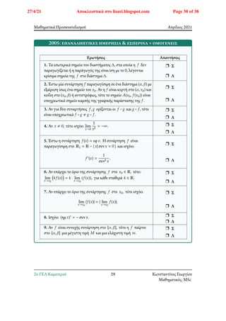 Μαθηματικά Προσανατολισμού Απρίλιος 2021
2005: επαναληπτικές ημερήσια & εσπερινά + ομογενείς
Ερωτήσεις Απαντήσεις
1. Τα εσωτερικά σημεία του διαστήματος Δ, στα οποία η 𝑓 δεν
παραγωγίζεται ή η παράγωγός της είναι ίση με το 0, λέγονται
κρίσιμα σημεία της 𝑓 στο διάστημα Δ.
r Σ
r Λ
2. Έστω μία συνάρτηση 𝑓 παραγωγίσιμη σε ένα διάστημα (𝛼, 𝛽) με
εξαίρεση ίσως ένα σημείο του 𝑥0. Αν η 𝑓 είναι κυρτή στο (𝛼, 𝑥0) και
κοίλη στο (𝑥0, 𝛽) ή αντιστρόφως, τότε το σημείο 𝐴(𝑥0, 𝑓(𝑥0)) είναι
υποχρεωτικά σημείο καμπής της γραφικής παράστασης της 𝑓.
r Σ
r Λ
3. Αν για δύο συναρτήσεις 𝑓, 𝑔 ορίζονται οι 𝑓 ∘ 𝑔 και 𝑔 ∘ 𝑓, τότε
είναι υποχρεωτικά 𝑓 ∘ 𝑔 ≠ 𝑔 ∘ 𝑓.
r Σ
r Λ
4. Αν 𝑥 ≠ 0, τότε ισχύει lim
𝑥→0
1
𝑥2
= −∞. r Σ
r Λ
5. Έστω η συνάρτηση 𝑓(𝑥) = εφ𝑥. Η συνάρτηση 𝑓 είναι
παραγωγίσιμη στο ℝ1 = ℝ − { 𝑥| συν𝑥 = 0 } και ισχύει:
𝑓′(𝑥) =
1
συν2 𝑥
.
r Σ
r Λ
6. Αν υπάρχει το όριο της συνάρτησης 𝑓 στο 𝑥0 ∈ ℝ, τότε:
lim
𝑥→𝑥0
􏿴𝑘𝑓(𝑥)􏿷 = 𝑘 ⋅ lim
𝑥→𝑥0
(𝑓(𝑥)), για κάθε σταθερά 𝑘 ∈ ℝ.
r Σ
r Λ
7. Αν υπάρχει το όριο της συνάρτησης 𝑓 στο 𝑥0, τότε ισχύει
lim
𝑥→𝑥0
|𝑓(𝑥)| = | lim
𝑥→𝑥0
𝑓(𝑥)|.
r Σ
r Λ
8. Ισχύει (ημ𝑥)′ = − συν𝑥. r Σ
r Λ
9. Αν 𝑓 είναι συνεχής συνάρτηση στο [𝛼, 𝛽], τότε η 𝑓 παίρνει
στο [𝛼, 𝛽] μια μέγιστη τιμή 𝑀 και μια ελάχιστη τιμή 𝑚.
r Σ
r Λ
2o ΓΕΛ Καματερού 29 Κωνσταντίνος Γεωργίου
Μαθηματικός, MSc
27/4/21 Αποκλειστικά στο lisari.blogspot.com Page 30 of 38
 