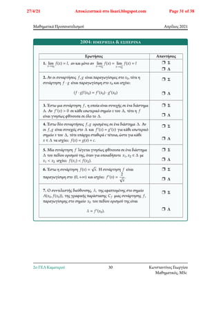 Μαθηματικά Προσανατολισμού Απρίλιος 2021
2004: ημερήσια & εσπερινά
Ερωτήσεις Απαντήσεις
1. lim
𝑥→𝑥0
𝑓(𝑥) = 𝑙, αν και μόνο αν lim
𝑥→𝑥−
0
𝑓(𝑥) = lim
𝑥→𝑥+
0
𝑓(𝑥) = 𝑙 r Σ
r Λ
2. Αν οι συναρτήσεις 𝑓, 𝑔 είναι παραγωγίσιμες στο 𝑥0, τότε η
συνάρτηση 𝑓 ⋅ 𝑔 είναι παραγωγίσιμη στο 𝑥0 και ισχύει:
(𝑓 ⋅ 𝑔)′(𝑥0) = 𝑓′(𝑥0) ⋅ 𝑔′(𝑥0)
r Σ
r Λ
3. Έστω μια συνάρτηση 𝑓, η οποία είναι συνεχής σε ένα διάστημα
Δ. Αν 𝑓′(𝑥) > 0 σε κάθε εσωτερικό σημείο 𝑥 του Δ, τότε η 𝑓
είναι γνησίως φθίνουσα σε όλο το Δ.
r Σ
r Λ
4. Έστω δύο συναρτήσεις 𝑓, 𝑔 ορισμένες σε ένα διάστημα Δ. Αν
οι 𝑓, 𝑔 είναι συνεχείς στο Δ και 𝑓′(𝑥) = 𝑔′(𝑥) για κάθε εσωτερικό
σημείο 𝑥 του Δ, τότε υπάρχει σταθερά 𝑐 τέτοια, ώστε για κάθε
𝑥 ∈ Δ να ισχύει: 𝑓(𝑥) = 𝑔(𝑥) + 𝑐.
r Σ
r Λ
5. Μία συνάρτηση 𝑓 λέγεται γνησίως φθίνουσα σε ένα διάστημα
Δ του πεδίου ορισμού της, όταν για οποιαδήποτε 𝑥1, 𝑥2 ∈ Δ με
𝑥1 < 𝑥2 ισχύει: 𝑓(𝑥1) < 𝑓(𝑥2).
r Σ
r Λ
6. Έστω η συνάρτηση 𝑓(𝑥) = √𝑥. Η συνάρτηση 𝑓 είναι
παραγωγίσιμη στο (0, +∞) και ισχύει: 𝑓′(𝑥) =
2
√𝑥
.
r Σ
r Λ
7. Ο συντελεστής διεύθυνσης, 𝜆, της εφαπτομένης στο σημείο
𝐴(𝑥0, 𝑓(𝑥0)), της γραφικής παράστασης 𝐶𝑓 μιας συνάρτησης 𝑓,
παραγωγίσιμης στο σημείο 𝑥0 του πεδίου ορισμού της είναι
𝜆 = 𝑓′(𝑥0).
r Σ
r Λ
2o ΓΕΛ Καματερού 30 Κωνσταντίνος Γεωργίου
Μαθηματικός, MSc
27/4/21 Αποκλειστικά στο lisari.blogspot.com Page 31 of 38
 