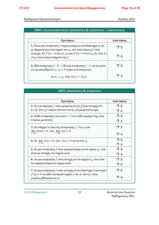 Μαθηματικά Προσανατολισμού Απρίλιος 2021
2003: επαναληπτικές ημερήσια & εσπερινά + ομογενείς
Ερωτήσεις Απαντήσεις
1. Έστω μία συνάρτηση 𝑓 παραγωγίσιμη σε ένα διάστημα (𝛼, 𝛽),
με εξαίρεση ίσως ένα σημείο του 𝑥0, στο οποίο όμως η 𝑓 είναι
συνεχής. Αν 𝑓′(𝑥) > 0 στο (𝛼, 𝑥0) και 𝑓′(𝑥) < 0 στο (𝑥0, 𝛽), τότε το
𝑓(𝑥0) είναι τοπικό ελάχιστο της 𝑓.
r Σ
r Λ
2. Μία συνάρτηση 𝑓∶ 𝐴 → ℝ είναι συνάρτηση 1 − 1, αν και μόνο
αν για οποιαδήποτε 𝑥1, 𝑥2 ∈ 𝐴 ισχύει η συνεπαγωγή:
αν 𝑥1 = 𝑥2, τότε 𝑓(𝑥1) = 𝑓(𝑥2)
r Σ
r Λ
2002: ημερήσια & εσπερινά
Ερωτήσεις Απαντήσεις
1. Αν η συνάρτηση 𝑓 είναι ορισμένη στο [𝛼, 𝛽] και συνεχής στο
(𝛼, 𝛽], τότε η 𝑓 παίρνει πάντοτε στο [𝛼, 𝛽] μία μέγιστη τιμή.
r Σ
r Λ
2. Κάθε συνάρτηση, που είναι 1 − 1 στο πεδίο ορισμού της, είναι
γνησίως μονότονη
r Σ
r Λ
3. Αν υπάρχει το όριο της συνάρτησης 𝑓 στο 𝑥0 και
lim
𝑥→𝑥0
|𝑓(𝑥)| = 0, τότε lim
𝑥→𝑥0
𝑓(𝑥) = 0
r Σ
r Λ
4. Αν lim
𝑥→𝑥0
𝑓(𝑥) > 0, τότε 𝑓(𝑥) > 0 κοντά στο 𝑥0. r Σ
r Λ
5. Αν μία συνάρτηση 𝑓 είναι παραγωγίσιμη σε ένα σημείο 𝑥0, τότε
είναι και συνεχής στο σημείο αυτό.
r Σ
r Λ
6. Αν μία συνάρτηση 𝑓 είναι συνεχής σε ένα σημείο 𝑥0, τότε είναι
και παραγωγίσιμη στο σημείο αυτό.
r Σ
r Λ
7. Αν μία συνάρτηση 𝑓 είναι συνεχής σε ένα διάστημα Δ και ισχύει
𝑓′(𝑥) = 0 σε κάθε εσωτερικό σημείο 𝑥 του Δ, τότε η 𝑓 είναι
γνησίως φθίνουσα στο Δ.
r Σ
r Λ
2o ΓΕΛ Καματερού 33 Κωνσταντίνος Γεωργίου
Μαθηματικός, MSc
27/4/21 Αποκλειστικά στο lisari.blogspot.com Page 34 of 38
 