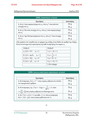 Μαθηματικά Προσανατολισμού Απρίλιος 2021
2000: ημερήσιο λύκειο
Ερωτήσεις Απαντήσεις
1. Αν η 𝑓 είναι παραγωγίσιμη στο 𝑥0, τότε η 𝑓′ είναι πάντοτε
συνεχής στο 𝑥0.
r Σ
r Λ
2. Αν η 𝑓 δεν είναι συνεχής στο 𝑥0, τότε η 𝑓 είναι παραγωγίσιμη
στο 𝑥0.
r Σ
r Λ
3. Αν η 𝑓 έχει δεύτερη παράγωγο στο 𝑥0, τότε η 𝑓′ είναι συνεχής
στο 𝑥0.
r Σ
r Λ
▶Να γράψετε στο τετράδιό σας το γράμμα της στήλης Α και δίπλα τον αριθμό της στήλης
Β που αντιστοιχεί στην εφαπτομένη της κάθε συνάρτησης στο σημείο 𝑥0.
Στήλη Α Στήλη Β
α. 𝑓(𝑥) = 3𝑥3, 𝑥0 = 1 1. 𝑦 = −2𝑥 + 𝜋
β. 𝑓(𝑥) = ημ2𝑥, 𝑥0 =
𝜋
2
2. 𝑦 =
1
4
𝑥 + 1
γ. 𝑓(𝑥) = 3|𝑥|, 𝑥0 = 0 3. 𝑦 = 9𝑥 − 6
δ. 𝑓(𝑥) = √𝑥, 𝑥0 = 4 4. 𝑦 = −9𝑥 + 5
5. δεν υπάρχει
2000: επαναληπτικές ημερήσιο λύκειο
Ερωτήσεις Απαντήσεις
1. Η συνάρτηση 𝑓(𝑥) = 𝑒1−𝑥 είναι γνησίως αύξουσα στο σύνολο
των πραγματικών αριθμών.
r Σ
r Λ
2. Η συνάρτηση 𝑓 με 𝑓′(𝑥) = −2 ημ𝑥 +
1
ημ2 𝑥
+ 3, όπου
𝑥 ∈ 􏿯
𝜋
2
, 𝜋􏿸 είναι γνησίως αύξουσα στο διάστημα αυτό.
r Σ
r Λ
3. Αν 𝑓′(𝑥) = 𝑔′(𝑥) + 3 για κάθε 𝑥 ∈ Δ, τότε η συνάρτηση
ℎ(𝑥) = 𝑓(𝑥) − 𝑔(𝑥) είναι γνησίως φθίνουσα στο Δ.
r Σ
r Λ
©
2o ΓΕΛ Καματερού 35 Κωνσταντίνος Γεωργίου
Μαθηματικός, MSc
27/4/21 Αποκλειστικά στο lisari.blogspot.com Page 36 of 38
 